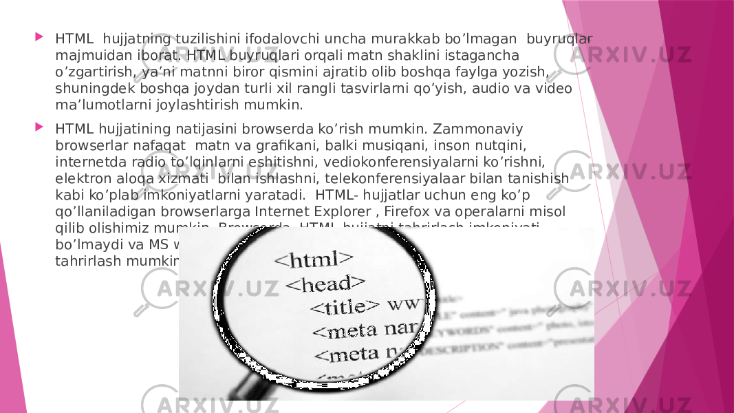  HTML hujjatning tuzilishini ifodalovchi uncha murakkab bo’lmagan buyruqlar majmuidan iborat. HTML buyruqlari orqali matn shaklini istagancha o’zgartirish, ya’ni matnni biror qismini ajratib olib boshqa faylga yozish, shuningdek boshqa joydan turli xil rangli tasvirlarni qo’yish, audio va video ma’lumotlarni joylashtirish mumkin.  HTML hujjatining natijasini browserda ko’rish mumkin. Zammonaviy browserlar nafaqat matn va grafikani, balki musiqani, inson nutqini, internetda radio to’lqinlarni eshitishni, vediokonferensiyalarni ko’rishni, elektron aloqa xizmati bilan ishlashni, telekonferensiyalaar bilan tanishish kabi ko’plab imkoniyatlarni yaratadi. HTML- hujjatlar uchun eng ko’p qo’llaniladigan browserlarga Internet Explorer , Firefox va operalarni misol qilib olishimiz mumkin. Browserda HTML-hujjatni tahrirlash imkoniyati bo’lmaydi va MS windows Notepad kabi dasturiy vosiyalar bilan bu hujjatni tahrirlash mumkin 