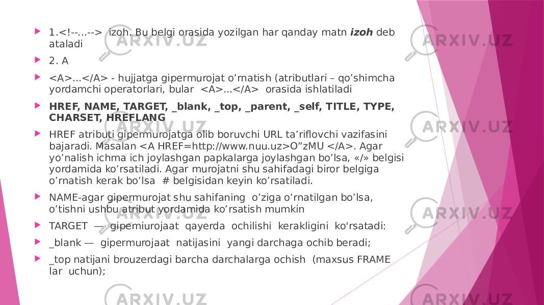  1.<!--...--> izoh. Bu belgi orasida yozilgan har qanday matn izoh deb ataladi  2. A  <A>...</A> - hujjatga gipermurojat o’rnatish (atributlari – qo’shimcha yordamchi operatorlari, bular <A>...</A> orasida ishlatiladi  HREF, NAME, TARGET, _blank, _top, _parent, _self, TITLE, TYPE, CHARSET, HREFLANG  HREF atributi gipermurojatga olib boruvchi URL ta’riflovchi vazifasini bajaradi. Masalan <A HREF=http://www.nuu.uz>O”zMU </A>. Agar yo’nalish ichma ich joylashgan papkalarga joylashgan bo’lsa, «/» belgisi yordamida ko’rsatiladi. Agar murojatni shu sahifadagi biror belgiga o’rnatish kerak bo’lsa # belgisidan keyin ko’rsatiladi.  NAME-agar gipermurojat shu sahifaning o’ziga o’rnatilgan bo’lsa, o’tishni ushbu atribut yordamida ko’rsatish mumkin  TARGET — gipemiurojaat qayerda ochilishi kerakligini ko&#39;rsatadi:  _blank — gipermurojaat natijasini yangi darchaga ochib beradi;  _top natijani brouzerdagi barcha darchalarga ochish (maxsus FRAME lar uchun); 