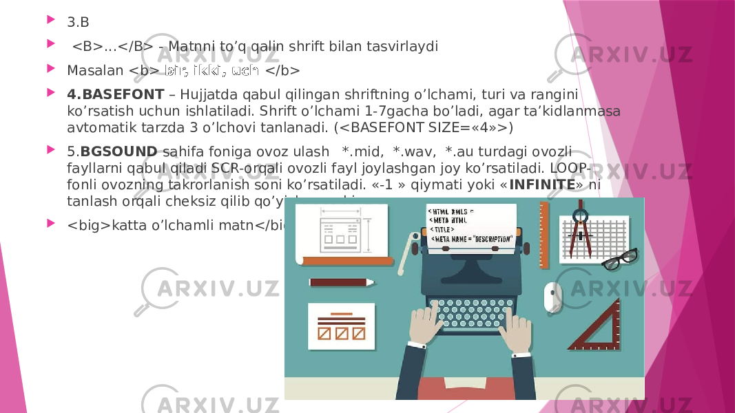  3.B  <B>...</B> - Matnni to’q qalin shrift bilan tasvirlaydi  Masalan <b> bir, ikki, uch </b>  4.BASEFONT – Hujjatda qabul qilingan shriftning o’lchami, turi va rangini ko’rsatish uchun ishlatiladi. Shrift o’lchami 1-7gacha bo’ladi, agar ta’kidlanmasa avtomatik tarzda 3 o’lchovi tanlanadi. (<BASEFONT SIZE=«4»>)  5. BGSOUND sahifa foniga ovoz ulash *.mid, *.wav, *.au turdagi ovozli fayllarni qabul qiladi SCR-orqali ovozli fayl joylashgan joy ko’rsatiladi. LOOP- fonli ovozning takrorlanish soni ko’rsatiladi. «-1 » qiymati yoki « INFINITE » ni tanlash orqali cheksiz qilib qo’yish mumkin  <big>katta o’lchamli matn</big> 