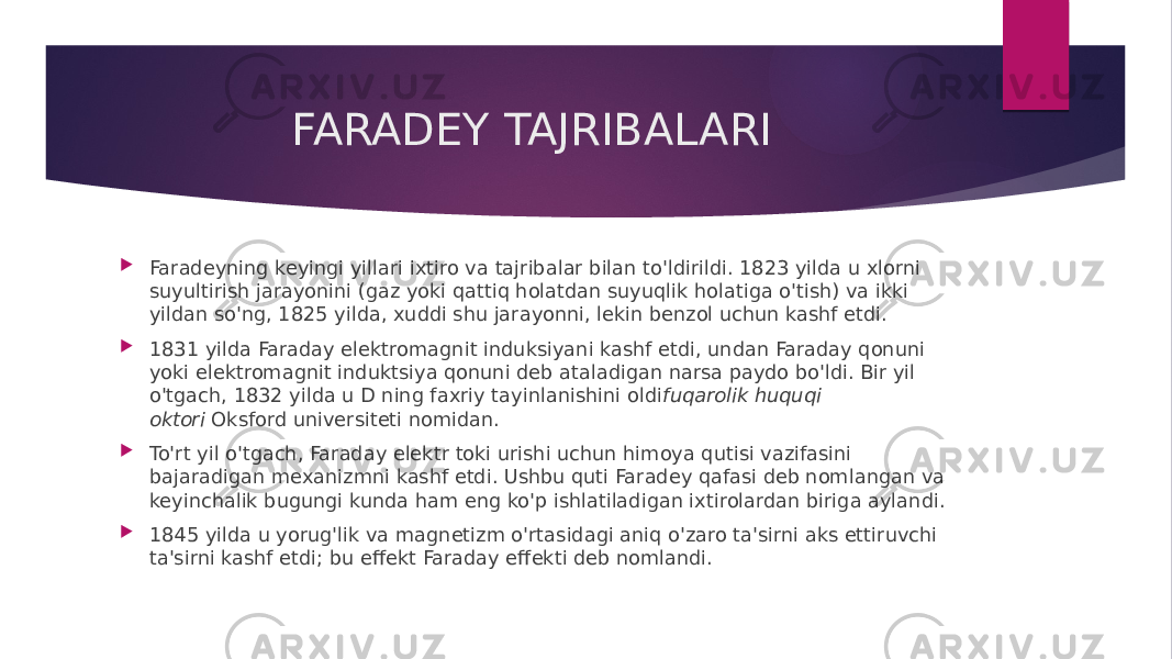 FARADEY TAJRIBALARI  Faradeyning keyingi yillari ixtiro va tajribalar bilan to&#39;ldirildi. 1823 yilda u xlorni suyultirish jarayonini (gaz yoki qattiq holatdan suyuqlik holatiga o&#39;tish) va ikki yildan so&#39;ng, 1825 yilda, xuddi shu jarayonni, lekin benzol uchun kashf etdi.  1831 yilda Faraday elektromagnit induksiyani kashf etdi, undan Faraday qonuni yoki elektromagnit induktsiya qonuni deb ataladigan narsa paydo bo&#39;ldi. Bir yil o&#39;tgach, 1832 yilda u D ning faxriy tayinlanishini oldi fuqarolik huquqi oktori  Oksford universiteti nomidan.  To&#39;rt yil o&#39;tgach, Faraday elektr toki urishi uchun himoya qutisi vazifasini bajaradigan mexanizmni kashf etdi. Ushbu quti Faradey qafasi deb nomlangan va keyinchalik bugungi kunda ham eng ko&#39;p ishlatiladigan ixtirolardan biriga aylandi.  1845 yilda u yorug&#39;lik va magnetizm o&#39;rtasidagi aniq o&#39;zaro ta&#39;sirni aks ettiruvchi ta&#39;sirni kashf etdi; bu effekt Faraday effekti deb nomlandi. 
