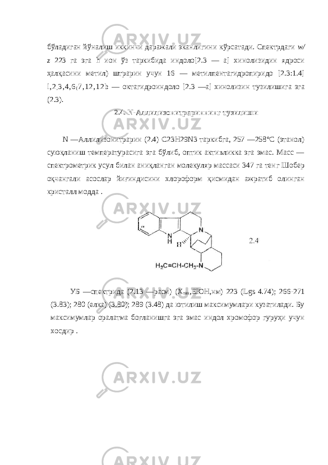 бўладиган й ўн алиш иккинчи даражали эканлигини к ў рсатади. Спектрдаги w / z 223 га эга h ион ў з таркибида индоло[2.3 — а] хинолизидин ядроси ҳалқасини метил) штрарин учун 16 — метилпентагидропиридо [2.3:1.4] l , 2 , 3 , 4 , 6 ( 7 , 1 2 , 1 2 b — октагидроиндоло [2.3 —а] хинолизин тузилишига эга (2.3). 2.4. N -Аллилизонитрариннинг тузилиши N —Аллилизонитрарин (2.4) C 23 H 29 N 3 таркибга, 257 —258°С (этанол) суюқланиш температурасига эга бўлиб, оптик активликка эга эмас. Масс — спектрометрик усул билан аниқланган молекуляр массаси 347 га тен г Шобер о қ чангали асослар йи ғ индисини хлороформ қисмидан ажратиб олинган кристалл модда . УБ —спектрида (2.13 —расм) (Х тах ,ЕЮН,нм) 223 ( Lgs 4.74); 266-271 (3.83); 280 (елка) (3.80); 289 (3.48) да ютилиш максимумлари кузатилади. Бу мак си мумлар оралатма боғланишга эга эмас индол хромофор гуруҳи учун хосдир . 