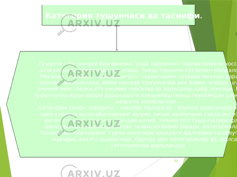 12Категория тушунчаси ва таснифи . Тушунча – бу шундай бир фикрки, унда нарсанинг такрорланувчи хоссалари, алоқалари ва томонлари акс этади. Тилда тушунча сўз билан ифодаланади. Масалан, «талаба», «университет», «аудитория» сўзлари маълум даражада умумий, абстрактдир. Аммо шундай тушунчалар ҳам борки, уларда шунчаки умумий эмас, балки ўта умумий нарсалар ва ҳодисалар қайд этилади. Бундай тушунчалар жуда юқори даражадаги мавҳумлаштириш (муайяндан узоқлашиш) маҳсули ҳисобланади. Категория (юнон. kategoria – таъриф, мулоҳаза) – борлиқ ҳодисалари ва унда ҳукм сурувчи муносабатларнинг муҳим, типик мазмунини ўзида акс эттира- диган ўта кенг тушунча . Шундай қилиб, табиий тил тушунчалари фан ва фалсафа категориялари билан тинимсиз бойиб боради. Категорияларни таснифлаш, борлиқнинг турли шакллари ҳақидаги фалсафий тасаввурларга мувофиқ амалга оширилади. Одатда фан категориялар ва, фалсафа категориялар фарқланади. 