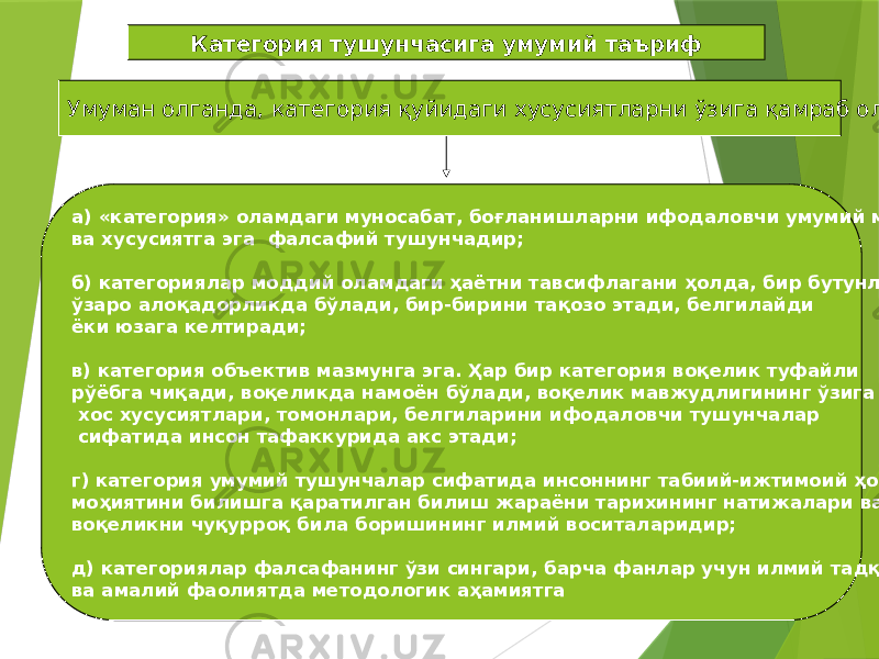 16Категория тушунчасига умумий таъриф Умуман олганда, категория қуйидаги хусусиятларни ўзига қамраб олади: а) «категория» оламдаги муносабат, боғланишларни ифодаловчи умумий мазмун ва хусусиятга эга фалсафий тушунчадир; б) категориялар моддий оламдаги ҳаётни тавсифлагани ҳолда, бир бутунликда, ўзаро алоқадорликда бўлади, бир-бирини тақозо этади, белгилайди ёки юзага келтиради; в) категория объектив мазмунга эга. Ҳар бир категория воқелик туфайли рўёбга чиқади, воқеликда намоён бўлади, воқелик мавжудлигининг ўзига хос хусусиятлари, томонлари, белгиларини ифодаловчи тушунчалар сифатида инсон тафаккурида акс этади; г) категория умумий тушунчалар сифатида инсоннинг табиий-ижтимоий ҳодисалар моҳиятини билишга қаратилган билиш жараёни тарихининг натижалари ва воқеликни чуқурроқ била боришининг илмий воситаларидир; д) категориялар фалсафанинг ўзи сингари, барча фанлар учун илмий тадқиқот ва амалий фаолиятда методологик аҳамиятга 