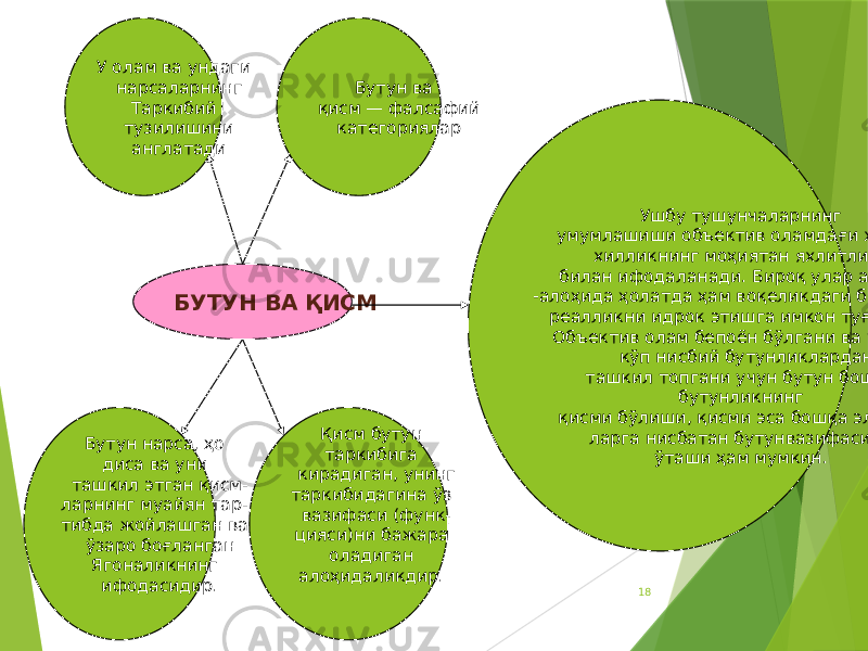 18БУТУН ВА ҚИСМ Ушбу тушунчаларнинг умумлашиши объектив оламдағи хилма- хилликнинг моҳиятан яхлитлиги билан ифодаланади. Бироқ улар алоҳида -алоҳида ҳолатда ҳам воқеликдаги бирон-бир реалликни идрок этишга имкон туғдиради. Объектив олам бепоён бўлгани ва у жуда кўп нисбий бутунликлардан ташкил топгани учун бутун бошқа бутунликнинг қисми бўлиши, қисми эса бошқа элемент- ларга нисбатан бутунвазифасини ўташи ҳам мумкин.У олам ва ундаги нарсаларнинг Таркибий тузилишини англатади Бутун ва қисм — фалсафий категориялар Бутун нарса, ҳо диса ва уни ташкил этган қисм- ларнинг муайян тар- тибда жойлашган ва ўзаро боғланган Ягоналикнинг ифодасидир. Қисм бутун таркибига кирадиган, унинг таркибидагина ўз вазифаси (функ- цияси)ни бажара оладиган алоҳидаликдир. 