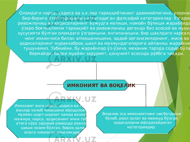 21ИМКОНИЯТ ВА ВОҚЕЛИКОламдаги нарса, ҳодиса ва ҳ.к.лар тараққиётининг давомийлигини, уларнинг бир-бирига ўтиб туришини англатадиган фалсафий категориялар. Ўзгариш, ривожланиш ва ҳодисаларнинг вужудга келиши, намоён бўлиши жараёнидаги ўзаро боғлиқликни тараққиёт ва ривожланиш деганда биз асосий ва муҳим хусусияти бўлгаи оламдаги ўзгаришни, янгиланишни, бир шаклдаги нарсалар- нинг иккинчиси билан алмашинишини, оддий организмларнинг, жисм ва ҳодисаларнинг мураккаброқ шакл ва мазмундагиларига айланиш жараёнини тушунамиз. Табиийки, бу жараёнлар ўз-ўзича, механик тарзда содир бўла бермайди, балки муайян зарурият, қонуният асосида рўёбга чиқади. Имконият янги нарса, ҳодиса ва тамо- йиллар келиб чиқишини ифодаловчи муайян шарт-шароит хамда вазият мажмуи, нарса, ҳодисанинг ички таби- атига кўра зарурий равишда реалла- шиши лозим бўлган, бироқ ҳали юзага чиқмаган воқеликдир. Воқелик эса имкониятнинг нисбатдоши бўлиб, реал ҳолат ва мавжуд бўлган ҳодисаларни ифодалайдиган категориядир. 