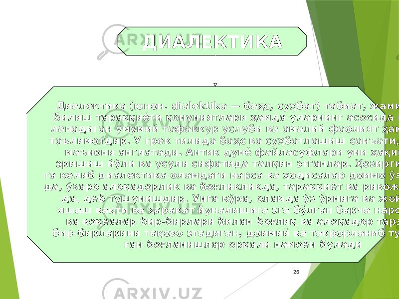 26ДИАЛЕКТИКА Диалектика (юнон. dialektika — баҳс, суҳбат) табиат, жамият ва билиш тараққиёти қонуниятлари ҳамда уларнинг асосида шакл- ланадиган умумий тафаккур услуби ва амалий фаолият ҳақидаги таълимотдир. У грек тилида баҳс ва суҳбатлашиш санъати, деган маънони англатади. Антик дунё файласуфлари уни ҳақиқатга эришиш йўли ва усули сифатида талқин этганлар. Ҳозирги давр- га келиб диалектика оламдаги нарса ва ҳодисалар доимо ўзгариш- да, ўзаро алоқадорлик ва боғликликда, тараққиёт ва ривожланиш- да, деб тушунишдир. Унга кўра, оламда ўз ўрнига ва жойига, яшаш вақти ва ҳаракат йуналишига эга бўлган барча нарсалар ва воқеалар бир-бирлари билан боғлиқ ва алоқадор тарзда, бир-бирларини тақозо этадиган, доимий ва такрорланиб туради- ган боғланишлар орқали намоён булади 