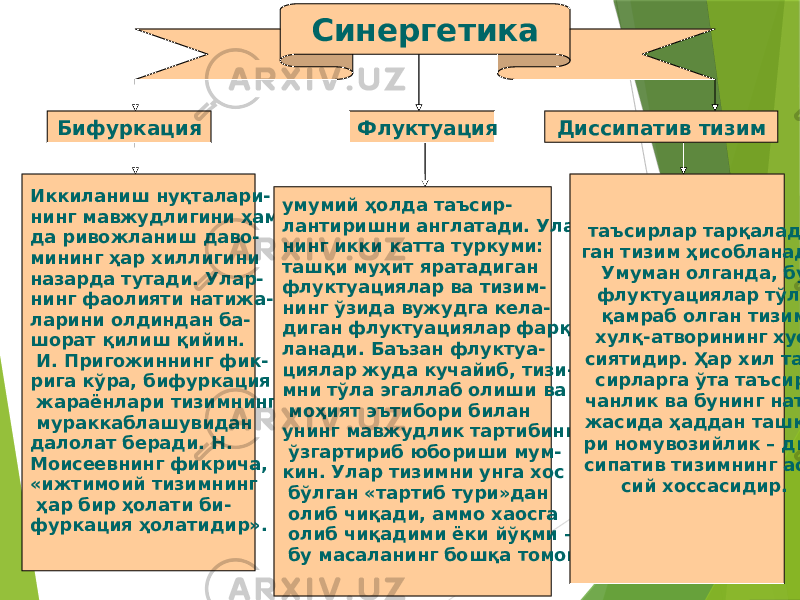 30Синергетика Бифуркация Флуктуация Диссипатив тизим Иккиланиш нуқталари- нинг мавжудлигини ҳам- да ривожланиш даво- мининг ҳар хиллигини назарда тутади. Улар- нинг фаолияти натижа- ларини олдиндан ба- шорат қилиш қийин. И. Пригожиннинг фик- рига кўра, бифуркация жараёнлари тизимнинг мураккаблашувидан далолат беради. Н. Моисеевнинг фикрича, «ижтимоий тизимнинг ҳар бир ҳолати би- фуркация ҳолатидир». умумий ҳолда таъсир- лантиришни англатади. Улар- нинг икки катта туркуми: ташқи муҳит яратадиган флуктуациялар ва тизим- нинг ўзида вужудга кела- диган флуктуациялар фарқ- ланади. Баъзан флуктуа- циялар жуда кучайиб, тизи- мни тўла эгаллаб олиши ва моҳият эътибори билан унинг мавжудлик тартибини ўзгартириб юбориши мум- кин. Улар тизимни унга хос бўлган «тартиб тури»дан олиб чиқади, аммо хаосга олиб чиқадими ёки йўқми – бу масаланинг бошқа томони. таъсирлар тарқалади- ган тизим ҳисобланади. Умуман олганда, бу флуктуациялар тўла қамраб олган тизим хулқ-атворининг хусу- сиятидир. Ҳар хил таъ- сирларга ўта таъсир- чанлик ва бунинг нати- жасида ҳаддан ташқа- ри номувозийлик – дис- сипатив тизимнинг асо- сий хоссасидир. 