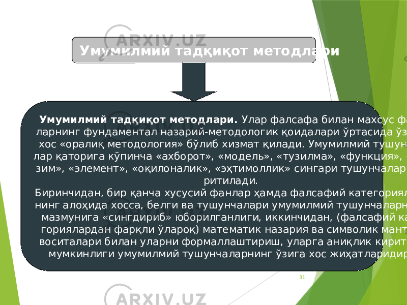 31Умумилмий тадқиқот методлари Умумилмий тадқиқот методлари. Улар фалсафа билан махсус фан- ларнинг фундаментал назарий-методологик қоидалари ўртасида ўзига хос «оралиқ методология» бўлиб хизмат қилади. Умумилмий тушунча- лар қаторига кўпинча «ахборот», «модель», «тузилма», «функция», «ти- зим», «элемент», «оқилоналик», «эҳтимоллик» сингари тушунчалар ки- ритилади. Биринчидан, бир қанча хусусий фанлар ҳамда фалсафий категориялар- нинг алоҳида хосса, белги ва тушунчалари умумилмий тушунчаларнинг мазмунига «сингдириб» юборилганлиги, иккинчидан, (фалсафий кате- гориялардан фарқли ўлароқ) математик назария ва символик мантиқ воситалари билан уларни формаллаштириш, уларга аниқлик киритиш мумкинлиги умумилмий тушунчаларнинг ўзига хос жиҳатларидир. 