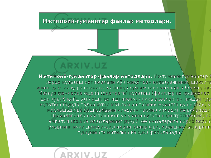 33Ижтимоий-гуманитар фанлар методлари. Ижтимоий-гуманитар фанлар методлари. Ижтимоий-гуманитар фан- ларда кузатиш натижалари кўп жиҳатдан кузатувчининг шахсига, унинг ҳаётий қарашларига ва бошқа субъектив омилларга боғлиқ бўлади. Мазкур фанларда оддий (одатдаги) кузатиш (фактлар ва ҳодисалар чет- дан туриб қайд этилади) ва иштирокчиликка асосланган (ичдан туриб) кузатиш (бунда тадқиқотчи маълум ижтимоий муҳитга қўшилади, унга мослашади ва ҳодисаларни «ичдан» таҳлил қилади) фарқланади. Психологияда кузатишнинг ўз-ўзини кузатиш (интроспекция) ва эмпатия (бошқа одамларнинг руҳий кечинмаларига кириб бориш, уларнинг ички дунёси–сезгилари, фикрлари, хоҳиш-истакларини тушунишга интилиш ва ҳ.к.) фарқланади. 