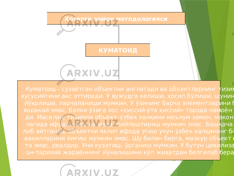 34Куматоид - сузаётган объектни англатади ва объектларнинг тизимли хусусиятини акс эттиради. У вужудга келиши, ҳосил бўлиши, шунингдек йўқолиши, парчаланиши мумкин. У ўзининг барча элементларини бир- варакай эмас, балки ўзига хос «ҳиссий-ўта ҳиссий» тарзда намоён эта- ди. Масалан, тизимли объект–ўзбек халқини маълум замон, макон бў- лагида ифода этиш ва маҳаллийлаштириш мумкин эмас. Бошқача қи- либ айтганда, объектни яхлит ифода этиш учун ўзбек халқининг барча вакилларини йиғиш мумкин эмас. Шу билан бирга, мазкур объект сох- та эмас, реалдир. Уни кузатиш, ўрганиш мумкин. У бутун цивилизаци- он-тарихий жараённинг йўналишини кўп жиҳатдан белгилаб беради. КУМАТОИДҲозирги замон методологияси 