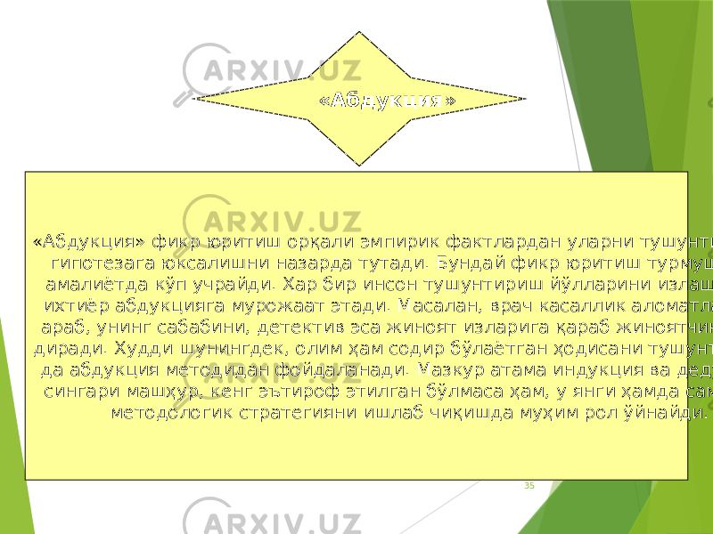 35«Абдукция» фикр юритиш орқали эмпирик фактлардан уларни тушунтирувчи гипотезага юксалишни назарда тутади. Бундай фикр юритиш турмушда ва амалиётда кўп учрайди. Ҳар бир инсон тушунтириш йўлларини излашда бе- ихтиёр абдукцияга мурожаат этади. Масалан, врач касаллик аломатларига араб, унинг сабабини, детектив эса жиноят изларига қараб жиноятчини қи- диради. Худди шунингдек, олим ҳам содир бўлаётган ҳодисани тушунтириш- да абдукция методидан фойдаланади. Мазкур атама индукция ва дедукция сингари машҳур, кенг эътироф этилган бўлмаса ҳам, у янги ҳамда самарали методологик стратегияни ишлаб чиқишда муҳим рол ўйнайди. «Абдукция» 