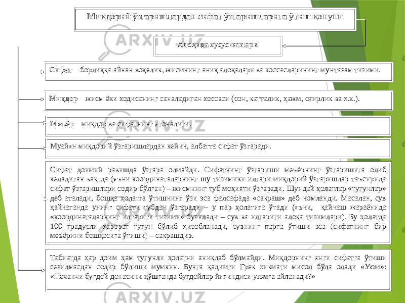 7Миқдорий ўзгаришлардан сифат ўзгаришларига ўтиш қонуни Алоҳида хусусиятлари Сифат – борлиққа айнан воқелик, жисмнинг аниқ алоқалари ва хоссасларининг мунтазам тизими. Миқдор – жисм ёки ходисанинг саналадиган хоссаси (сон, катталик, ҳажм, оғирлик ва х.к.). Меъёр – миқдор ва сифатнинг ягоналиги. Муайян миқдорий ўзгаришлардан кейин, албатта сифат ўзгаради. Сифат доимий равишда ўзгара олмайди. Сифатнинг ўзгариши меъёрнинг ўзгаришига олиб келадиган вақтда (яъни координаталарнинг шу тизимики илгари миқдорий ўзгаришлар таъсирида сифат ўзгаришлари содир бўлган) – жисмнинг туб моҳияти ўзгаради. Шундай ҳолатлар «тугунлар» деб аталади, бошқа ҳолатга ўтишнинг ўзи эса фалсафада «сакраш» деб номланди. Масалан, сув қайнаганда унинг сифати тубдан ўзгаради – у пар ҳолатига ўтади (яъни, қайнаш жараёнида «координаталарнинг илгариги тизими» бузилади – сув ва илгариги алоқа тизимлари). Бу ҳолатда 100 градусли ҳарорат тугун бўлиб ҳисобланади, сувнинг парга ўтиши эса (сифатнинг бир меъёрини бошқасига ўтиши) – сакрашдир. Табиатда ҳар доим ҳам тугунли ҳолатни аниқлаб бўлмайди. Миқдорнинг янги сифатга ўтиши сезилмасдан содир бўлиши мумкин. Бунга қадимги Грек хикмати мисол бўла олади «Уюм»: «Нечанчи буғдой донасини қўшганда буғдойлар йиғиндиси уюмга айланади?» 