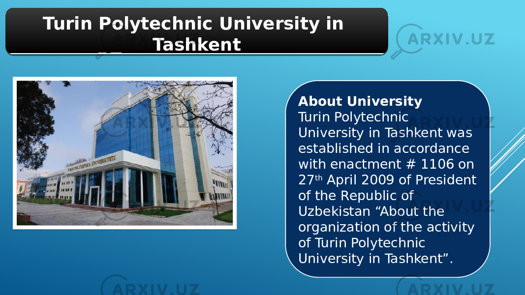 Turin Polytechnic University in Tashkent About University Turin Polytechnic University in Tashkent was established in accordance with enactment # 1106 on 27 th  April 2009 of President of the Republic of Uzbekistan “About the organization of the activity of Turin Polytechnic University in Tashkent”.01 01 