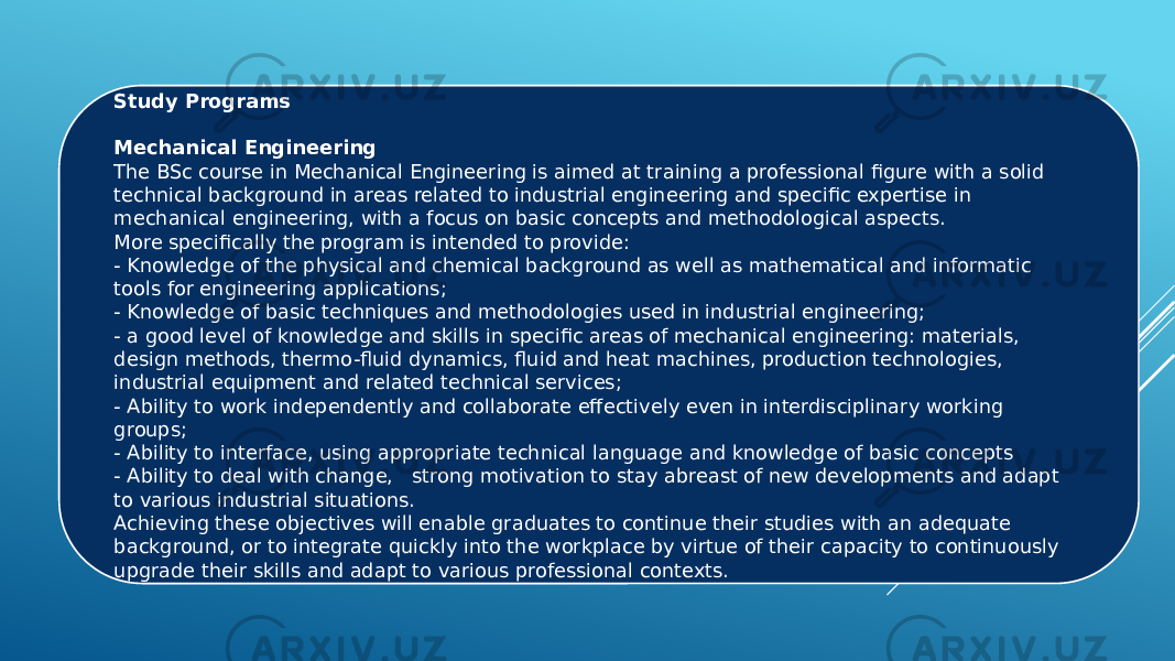 Study Programs   Mechanical Engineering The BSc course in Mechanical Engineering is aimed at training a professional figure with a solid technical background in areas related to industrial engineering and specific expertise in mechanical engineering, with a focus on basic concepts and methodological aspects. More specifically the program is intended to provide: - Knowledge of the physical and chemical background as well as mathematical and informatic tools for engineering applications; - Knowledge of basic techniques and methodologies used in industrial engineering; - a good level of knowledge and skills in specific areas of mechanical engineering: materials, design methods, thermo-fluid dynamics, fluid and heat machines, production technologies, industrial equipment and related technical services; - Ability to work independently and collaborate effectively even in interdisciplinary working groups; - Ability to interface, using appropriate technical language and knowledge of basic concepts - Ability to deal with change,   strong motivation to stay abreast of new developments and adapt to various industrial situations. Achieving these objectives will enable graduates to continue their studies with an adequate background, or to integrate quickly into the workplace by virtue of their capacity to continuously upgrade their skills and adapt to various professional contexts. 
