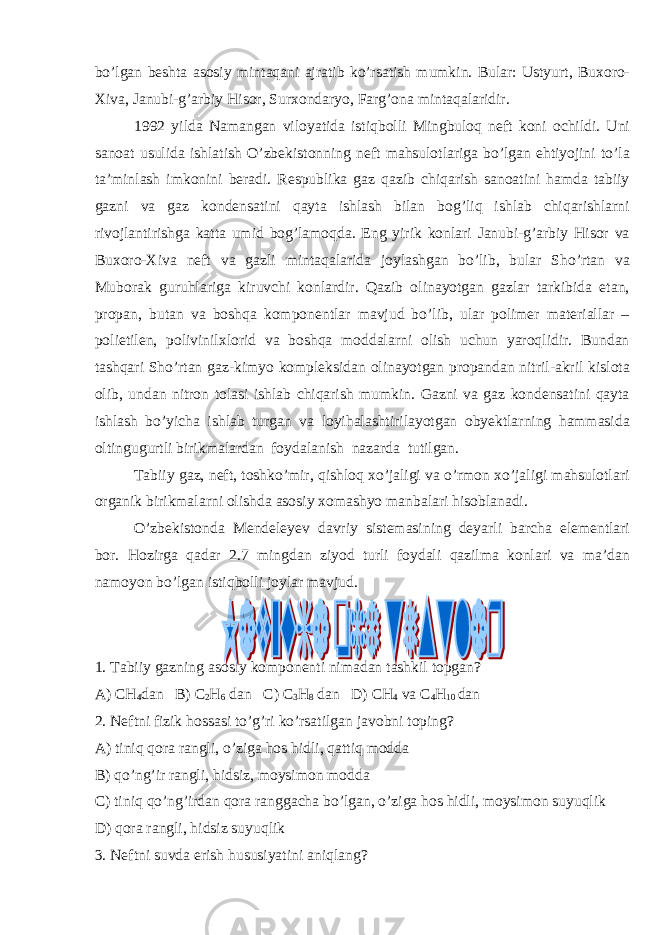 bo’lgan beshta asosiy mintaqani ajratib ko’rsatish mumkin. Bular: Ustyurt, Buxoro- Xiva, Janubi-g’arbiy Hisor, Surxondaryo, Farg’ona mintaqalaridir. 1992 yilda Namangan viloyatida istiqbolli Mingbuloq neft koni ochildi. Uni sanoat usulida ishlatish O’zbekistonning neft mahsulotlariga bo’lgan ehtiyojini to’la ta’minlash imkonini beradi. Respublika gaz qazib chiqarish sanoatini hamda tabiiy gazni va gaz kondensatini qayta ishlash bilan bog’liq ishlab chiqarishlarni rivojlantirishga katta umid bog’lamoqda. Eng yirik konlari Janubi-g’arbiy Hisor va Buxoro-Xiva neft va gazli mintaqalarida joylashgan bo’lib, bular Sho’rtan va Muborak guruhlariga kiruvchi konlardir. Qazib olinayotgan gazlar tarkibida etan, propan, butan va boshqa komponentlar mavjud bo’lib, ular polimer materiallar – polietilen, polivinilxlorid va boshqa moddalarni olish uchun yaroqlidir. Bundan tashqari Sho’rtan gaz-kimyo kompleksidan olinayotgan propandan nitril-akril kislota olib, undan nitron tolasi ishlab chiqarish mumkin. Gazni va gaz kondensatini qayta ishlash bo’yicha ishlab turgan va loyihalashtirilayotgan obyektlarning hammasida oltingugurtli birikmalardan foydalanish nazarda tutilgan. Tabiiy gaz, neft, toshko’mir, qishloq xo’jaligi va o’rmon xo’jaligi mahsulotlari organik birikmalarni olishda asosiy xomashyo manbalari hisoblanadi. O’zbekistonda Mendeleyev davriy sistemasining deyarli barcha elementlari bor. Hozirga qadar 2.7 mingdan ziyod turli foydali qazilma konlari va ma’dan namoyon bo’lgan istiqbolli joylar mavjud. 1. Tabiiy gazning asosiy komponenti nimadan tashkil topgan? A) CH 4 dan B) C 2 H 6 dan C) C 3 H 8 dan D) CH 4 va C 4 H 10 dan 2. Neftni fizik hossasi to’g’ri ko’rsatilgan javobni toping? A) tiniq qora rangli, o’ziga hos hidli, qattiq modda B) qo’ng’ir rangli, hidsiz, moysimon modda C) tiniq qo’ng’irdan qora ranggacha bo’lgan, o’ziga hos hidli, moysimon suyuqlik D) qora rangli, hidsiz suyuqlik 3. Neftni suvda erish hususiyatini aniqlang? 