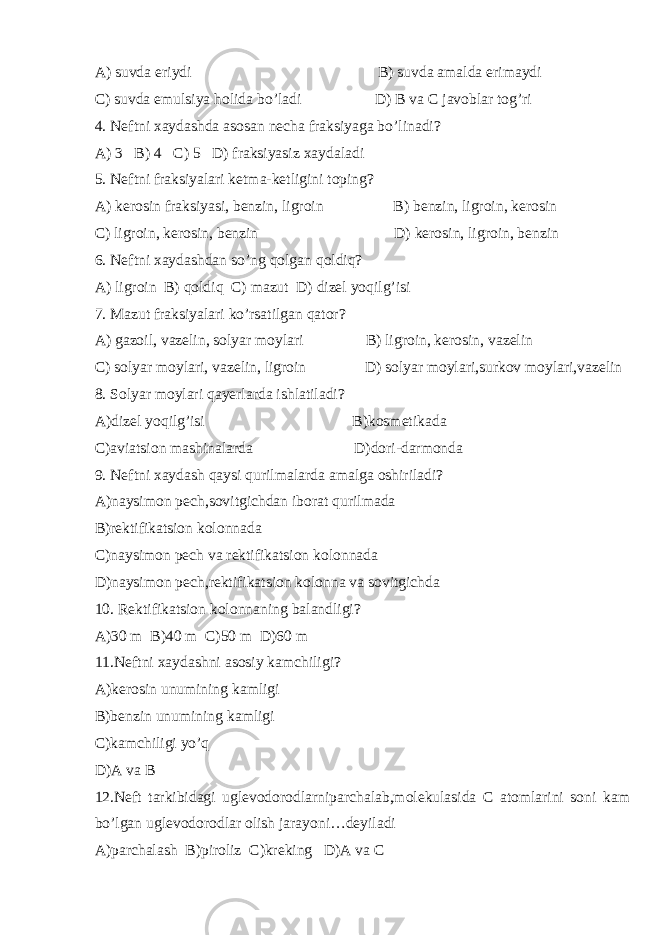 A) suvda eriydi B) suvda amalda erimaydi C) suvda emulsiya holida bo’ladi D) B va C javoblar tog’ri 4. Neftni xaydashda asosan necha fraksiyaga bo’linadi? A) 3 B) 4 C) 5 D) fraksiyasiz xaydaladi 5. Neftni fraksiyalari ketma-ketligini toping? A) kerosin fraksiyasi, benzin, ligroin B) benzin, ligroin, kerosin C) ligroin, kerosin, benzin D) kerosin, ligroin, benzin 6. Neftni xaydashdan so’ng qolgan qoldiq? A) ligroin B) qoldiq C) mazut D) dizel yoqilg’isi 7. Mazut fraksiyalari ko’rsatilgan qator? A) gazoil, vazelin, solyar moylari B) ligroin, kerosin, vazelin C) solyar moylari, vazelin, ligroin D) solyar moylari,surkov moylari,vazelin 8. Solyar moylari qayerlarda ishlatiladi? A)dizel yoqilg’isi B)kosmetikada C)aviatsion mashinalarda D)dori-darmonda 9. Neftni xaydash qaysi qurilmalarda amalga oshiriladi? A)naysimon pech,sovitgichdan iborat qurilmada B)rektifikatsion kolonnada C)naysimon pech va rektifikatsion kolonnada D)naysimon pech,rektifikatsion kolonna va sovitgichda 10. Rektifikatsion kolonnaning balandligi? A)30 m B)40 m C)50 m D)60 m 11.Neftni xaydashni asosiy kamchiligi? A)kerosin unumining kamligi B)benzin unumining kamligi C)kamchiligi yo’q D)A va B 12.Neft tarkibidagi uglevodorodlarniparchalab,molekulasida C atomlarini soni kam bo’lgan uglevodorodlar olish jarayoni…deyiladi A)parchalash B)piroliz C)kreking D)A va C 