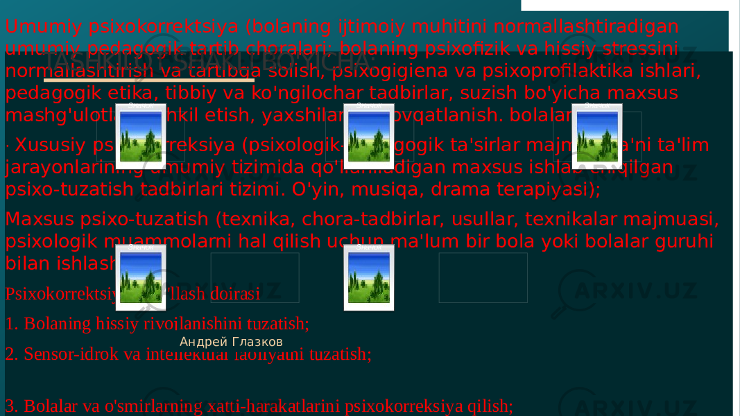 10Umumiy psixokorrektsiya (bolaning ijtimoiy muhitini normallashtiradigan umumiy pedagogik tartib choralari; bolaning psixofizik va hissiy stressini normallashtirish va tartibga solish, psixogigiena va psixoprofilaktika ishlari, pedagogik etika, tibbiy va ko&#39;ngilochar tadbirlar, suzish bo&#39;yicha maxsus mashg&#39;ulotlar tashkil etish, yaxshilangan ovqatlanish. bolalar); · Xususiy psixokorreksiya (psixologik-pedagogik ta&#39;sirlar majmui, ya&#39;ni ta&#39;lim jarayonlarining umumiy tizimida qo&#39;llaniladigan maxsus ishlab chiqilgan psixo-tuzatish tadbirlari tizimi. O&#39;yin, musiqa, drama terapiyasi); Maxsus psixo-tuzatish (texnika, chora-tadbirlar, usullar, texnikalar majmuasi, psixologik muammolarni hal qilish uchun ma&#39;lum bir bola yoki bolalar guruhi bilan ishlash) Psixokorrektsiyani qo&#39;llash doirasi 1. Bolaning hissiy rivojlanishini tuzatish; 2. Sensor-idrok va intellektual faoliyatni tuzatish; 3. Bolalar va o&#39;smirlarning xatti-harakatlarini psixokorreksiya qilish; 4. Shaxsni rivojlantirishni tuzatish. Андрей ГлазковTASHKILOT SHAKLI BO&#39;YICHA: Значок Значок Значок ЗначокЗначок 