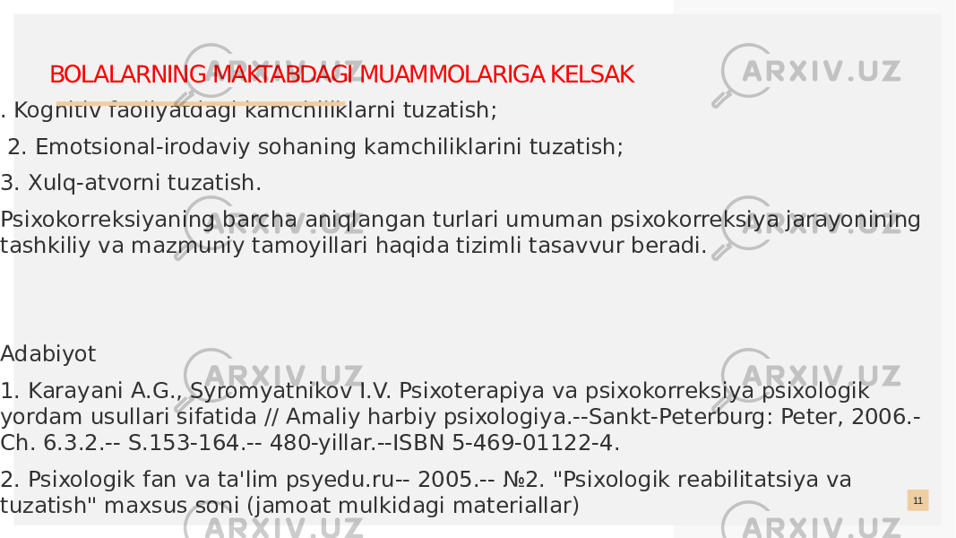  . Kognitiv faoliyatdagi kamchiliklarni tuzatish; 2. Emotsional-irodaviy sohaning kamchiliklarini tuzatish; 3. Xulq-atvorni tuzatish. Psixokorreksiyaning barcha aniqlangan turlari umuman psixokorreksiya jarayonining tashkiliy va mazmuniy tamoyillari haqida tizimli tasavvur beradi. Adabiyot 1. Karayani A.G., Syromyatnikov I.V. Psixoterapiya va psixokorreksiya psixologik yordam usullari sifatida // Amaliy harbiy psixologiya.--Sankt-Peterburg: Peter, 2006.- Ch. 6.3.2.-- S.153-164.-- 480-yillar.--ISBN 5-469-01122-4. 2. Psixologik fan va ta&#39;lim psyedu.ru-- 2005.-- №2. &#34;Psixologik reabilitatsiya va tuzatish&#34; maxsus soni (jamoat mulkidagi materiallar) 11BOLALARNING MAKTABDAGI MUAMMOLARIGA KELSAK 