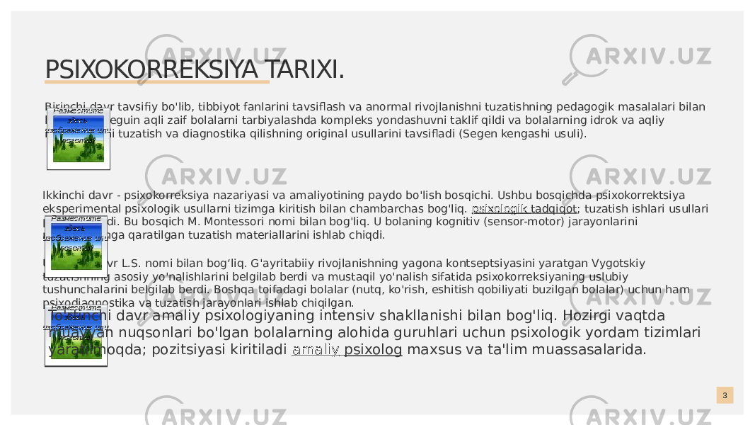 PSIXOKORREKSIYA TARIXI. Birinchi davr tavsifiy bo&#39;lib, tibbiyot fanlarini tavsiflash va anormal rivojlanishni tuzatishning pedagogik masalalari bilan bog&#39;liq. E. Seguin aqli zaif bolalarni tarbiyalashda kompleks yondashuvni taklif qildi va bolalarning idrok va aqliy rivojlanishini tuzatish va diagnostika qilishning original usullarini tavsifladi (Segen kengashi usuli). 3Ikkinchi davr - psixokorreksiya nazariyasi va amaliyotining paydo bo&#39;lish bosqichi. Ushbu bosqichda psixokorrektsiya eksperimental psixologik usullarni tizimga kiritish bilan chambarchas bog&#39;liq.  psixologik tadqiqot ; tuzatish ishlari usullari paydo bo&#39;ladi. Bu bosqich M. Montessori nomi bilan bog&#39;liq. U bolaning kognitiv (sensor-motor) jarayonlarini rivojlantirishga qaratilgan tuzatish materiallarini ishlab chiqdi. Uchinchi davr L.S. nomi bilan bogʻliq. G&#39;ayritabiiy rivojlanishning yagona kontseptsiyasini yaratgan Vygotskiy tuzatishning asosiy yo&#39;nalishlarini belgilab berdi va mustaqil yo&#39;nalish sifatida psixokorreksiyaning uslubiy tushunchalarini belgilab berdi. Boshqa toifadagi bolalar (nutq, ko&#39;rish, eshitish qobiliyati buzilgan bolalar) uchun ham psixodiagnostika va tuzatish jarayonlari ishlab chiqilgan. Разместите здесь изображение или логотип Разместите здесь изображение или логотип Разместите здесь изображение или логотипTo&#39;rtinchi davr amaliy psixologiyaning intensiv shakllanishi bilan bog&#39;liq. Hozirgi vaqtda muayyan nuqsonlari bo&#39;lgan bolalarning alohida guruhlari uchun psixologik yordam tizimlari yaratilmoqda; pozitsiyasi kiritiladi  amaliy psixolog  maxsus va ta&#39;lim muassasalarida. 