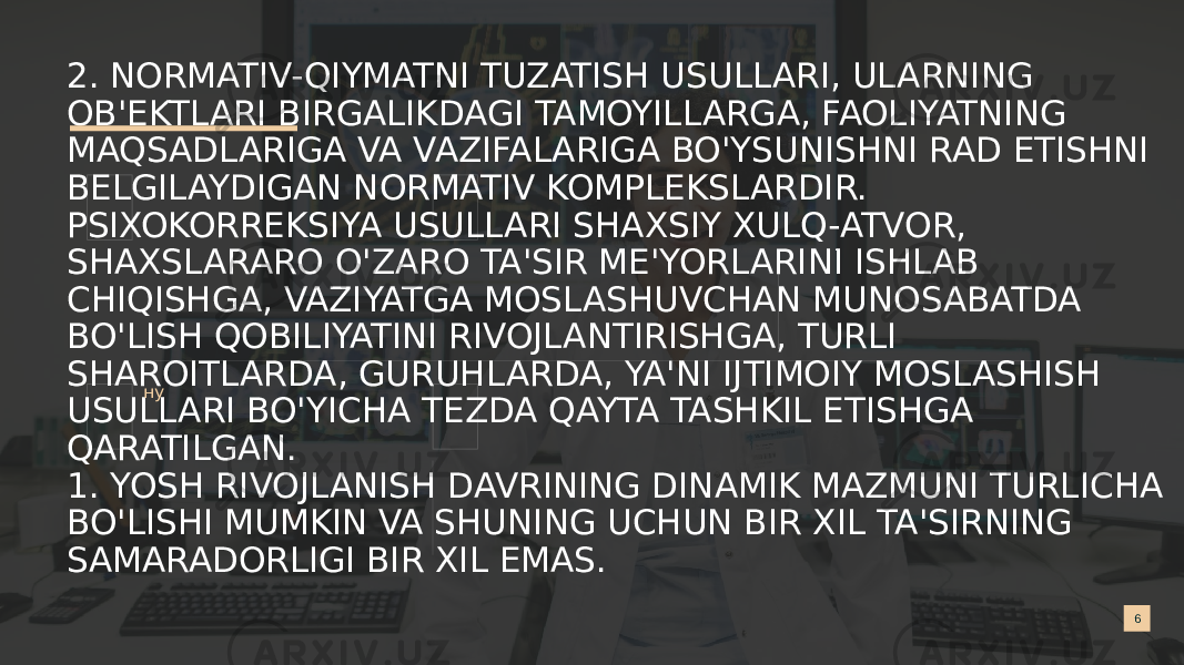 2. NORMATIV-QIYMATNI TUZATISH USULLARI, ULARNING OB&#39;EKTLARI BIRGALIKDAGI TAMOYILLARGA, FAOLIYATNING MAQSADLARIGA VA VAZIFALARIGA BO&#39;YSUNISHNI RAD ETISHNI BELGILAYDIGAN NORMATIV KOMPLEKSLARDIR. PSIXOKORREKSIYA USULLARI SHAXSIY XULQ-ATVOR, SHAXSLARARO O&#39;ZARO TA&#39;SIR ME&#39;YORLARINI ISHLAB CHIQISHGA, VAZIYATGA MOSLASHUVCHAN MUNOSABATDA BO&#39;LISH QOBILIYATINI RIVOJLANTIRISHGA, TURLI SHAROITLARDA, GURUHLARDA, YA&#39;NI IJTIMOIY MOSLASHISH USULLARI BO&#39;YICHA TEZDA QAYTA TASHKIL ETISHGA QARATILGAN. 1. YOSH RIVOJLANISH DAVRINING DINAMIK MAZMUNI TURLICHA BO&#39;LISHI MUMKIN VA SHUNING UCHUN BIR XIL TA&#39;SIRNING SAMARADORLIGI BIR XIL EMAS. 6. ну 