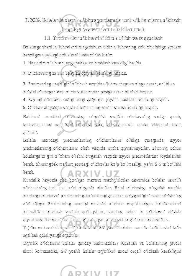 I.BOB. Bolalarda shartlı o’lchov yordamıda turlı o’lchamlarnı o’lchash haqıdagı tasavvurlarnı shakllantırısh 1.1. Predmetlar o’lchamini idrok qilish va taqqoslash Bolalarga shartli o’lchovlarni o’rgatishdan oldin o’lchovning aniq chiqishiga yordam beradigan quyidagi qoidalarni tushuntirish lozim: 1. Hap doim o’lchovni eng chekkadan boshlash kerakligi haqida. 2. O’lchovning oxirini belgilab qo’yish kerakligi haqida. 3. Predmetning uzunligini o’lchash vaqtida o’lchov chapdan o’nga qarab, eni bilan bo’yini o’lchagan vaqt o’lchov yuqoridan pastga qarab olinishi haqida. 4. Keyingi o’lchovni oxirgi belgi qo’yilgan joydan boshlash kerakligi haqida. 5. O’lchov olayotgan vaqtda albatta uning sonini sanash kerakligi haqida. Bolalarni uzunlikni o’lchashga o’rgatish vaqtida o’lchovning soniga qarab, lentachalarning uzunligini o’lchash yoki chiziqchalarda ramka chizishni taklif qilinadi. Bolalar rasmdagi predmetlarning o’lchamlarini olishga qaraganda, tayyor predmetlarning o’lchamlarini olish vaqtida uncha qiynalmaydilar. Shuning uchun bolalarga to’g’ri o’lcham olishni o’rgatish vaqtida tayyor predmetlardan foydalanish kerak. Shuningdek ma’lum sondagi o’lchovlar ko’p bo’lmasligi, ya’ni 5-6 ta bo’lishi kerak. Kundalik hayotda olib borilgan maxsus mashg’ulotlar davomida bolalar uzunlik o’lchashning turli usullarini o’rganib oladilar. Enini o’lchashga o’rgatish vaqtida bolalarga o’lchovni predmetning ko’ndalangiga qarab qo’yganligini tushuntirishning o’zi kifoya. Predmetning uzunligi va enini o’lchash vaqtida olgan ko’nikmalarni balandlikni o’lchash vaqtida qo’llaydilar, shuning uchun bu o’lchovni olishda qiynalmaydilar va birinchi mashg’ulotdayoq o’lchovni to’g’ri ola boshlaydilar. Tajriba va kuzatishlar shuni ko’rsatdiki, 6-7 yoshli bolalar uzunlikni o’lchashni to’la egallash qobiliyatiga egadirlar. Og’irlik o’lchamini bolalar qanday tushunadilar? Kuzatish va bolalarning javobi shuni ko’rsatadiki, 6-7 yoshli bolalar og’irlikni tarozi orqali o’lchash kerakligini 