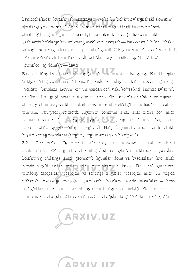 bayroqchalardan foydalanish maqsadga muvofiq, bu kichkintoylarga shakl alomatini ajratishga yordam beradi. Shundan keyin har xil rangli bir xil buyumlarni sodda shakldagi istalgan buyumlar (koptok, ip koptok g’ildiraklar)ni berish mumkin. Tarbiyachi bolalarga buyumlarning shakllarini payqash — harakat yo’li bilan, “shakl” so’ziga urg’u bergan holda tahlil qilishni o’rgatadi. U buyum konturi (tashqi ko’rinishi) ustidan ko’rsatkichni yuritib chiqadi, oxirida u buyum ustidan qo’lini o’tkazib “dumaloq” (g’ildirak), — deydi. Bolalarni birgalikda harakat qilishga jalb qilish muhim ahamiyatga ega. Kichkintoylar tarbiyachining qo’l harakatini kuzatib, xuddi shunday harakatni havoda bajarishga “yordam” berishadi. Buyum konturi ustidan qo’l yoki ko’rsatkich barmoq aylantirib chiqiladi. Har galgi harakat buyum ustidan qo’lni tekkizib chiqish bilan tugaydi, shunday qilinmasa, shakl haqidagi tasavvur kontur chizig’i bilan bog’lanib qolishi mumkin. Tarbiyachi bolalarda buyumlar konturini o’rab olish ularni qo’l bilan qamrab olish, qo’lni sirt bo’yicha siypalab chiqish, buyumlarni dumalatish, ularni har-xil holatga qo’yish istagini uyg’otadi. Natijada yumaloqlangan va burchakli buyumlarning xossalarini (turg’un, turg’un emas va h.k.) topadilar. 2.2. Geometrik figuralarni o’lchash, umumlashgan tushunchalarni shakllantirish. O’rta guruh o’qitishning dastlabki oylarida maktabgacha yoshdagi bolalarning o’zlariga tanish geometrik figuralar: doira va kvadratlarni farq qilish hamda to’g’ri aytish malakalarini mustahkamlash kerak. Bu ishni guruhlarni miqdoriy taqqoslash mashqlari va sanoqqa o’rgatish mashqlari bilan bir vaqtda o’tkazish maqsadga muvofiq. Tarbiyachi bolalarni sodda masalalar – bosh qotirgichlar (cho’plardan-har xil geometrik figuralar tuzish) bilan tanishtirishi mumkin. 7 ta cho’pdan 2 ta kvadrat tuz: 6 ta cho’pdan to’g’ri to’rtburchak tuz; 7 ta 