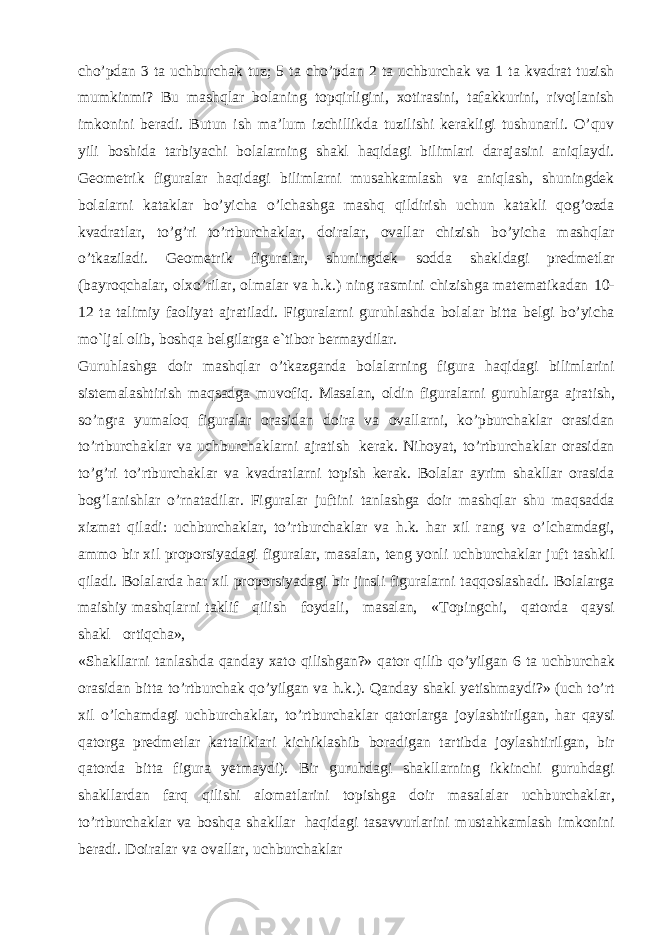 cho’pdan 3 ta uchburchak tuz; 5 ta cho’pdan 2 ta uchburchak va 1 ta kvadrat tuzish mumkinmi? Bu mashqlar bolaning topqirligini, xotirasini, tafakkurini, rivojlanish imkonini beradi. Butun ish ma’lum izchillikda tuzilishi kerakligi tushunarli. O’quv yili boshida tarbiyachi bolalarning shakl haqidagi bilimlari darajasini aniqlaydi. Geometrik figuralar haqidagi bilimlarni musahkamlash va aniqlash, shuningdek bolalarni kataklar bo’yicha o’lchashga mashq qildirish uchun katakli qog’ozda kvadratlar, to’g’ri to’rtburchaklar, doiralar, ovallar chizish bo’yicha mashqlar o’tkaziladi. Geometrik figuralar, shuningdek sodda shakldagi predmetlar (bayroqchalar, olxo’rilar, olmalar va h.k.) ning rasmini chizishga matematikadan 10- 12 ta talimiy faoliyat ajratiladi. Figuralarni guruhlashda bolalar bitta belgi bo’yicha mo`ljal olib, boshqa belgilarga e`tibor bermaydilar. Guruhlashga doir mashqlar o’tkazganda bolalarning figura haqidagi bilimlarini sistemalashtirish maqsadga muvofiq. Masalan, oldin figuralarni guruhlarga ajratish, so’ngra yumaloq figuralar orasidan doira va ovallarni, ko’pburchaklar orasidan to’rtburchaklar va uchburchaklarni ajratish kerak. Nihoyat, to’rtburchaklar orasidan to’g’ri to’rtburchaklar va kvadratlarni topish kerak. Bolalar ayrim shakllar orasida bog’lanishlar o’rnatadilar. Figuralar juftini tanlashga doir mashqlar shu maqsadda xizmat qiladi: uchburchaklar, to’rtburchaklar va h.k. har xil rang va o’lchamdagi, ammo bir xil proporsiyadagi figuralar, masalan, teng yonli uchburchaklar juft tashkil qiladi. Bolalarda har xil proporsiyadagi bir jinsli figuralarni taqqoslashadi. Bolalarga maishiy mashqlarni taklif qilish foydali, masalan, «Topingchi, qatorda qaysi shakl ortiqcha», «Shakllarni tanlashda qanday xato qilishgan?» qator qilib qo’yilgan 6 ta uchburchak orasidan bitta to’rtburchak qo’yilgan va h.k.). Qanday shakl yetishmaydi?» (uch to’rt xil o’lchamdagi uchburchaklar, to’rtburchaklar qatorlarga joylashtirilgan, har qaysi qatorga predmetlar kattaliklari kichiklashib boradigan tartibda joylashtirilgan, bir qatorda bitta figura yetmaydi). Bir guruhdagi shakllarning ikkinchi guruhdagi shakllardan farq qilishi alomatlarini topishga doir masalalar uchburchaklar, to’rtburchaklar va boshqa shakllar haqidagi tasavvurlarini mustahkamlash imkonini beradi. Doiralar va ovallar, uchburchaklar 