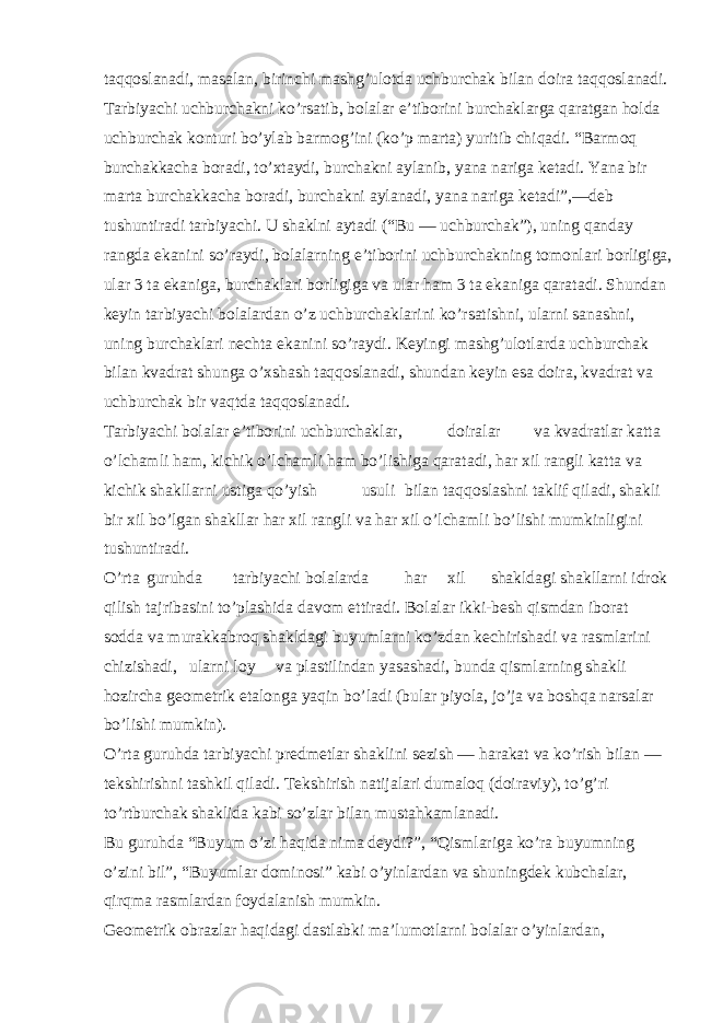 taqqoslanadi, masalan, birinchi mashg’ulotda uchburchak bilan doira taqqoslanadi. Tarbiyachi uchburchakni ko’rsatib, bolalar e’tiborini burchaklarga qaratgan holda uchburchak konturi bo’ylab barmog’ini (ko’p marta) yuritib chiqadi. “Barmoq burchakkacha boradi, to’xtaydi, burchakni aylanib, yana nariga ketadi. Yana bir marta burchakkacha boradi, burchakni aylanadi, yana nariga ketadi”,—deb tushuntiradi tarbiyachi. U shaklni aytadi (“Bu — uchburchak”), uning qanday rangda ekanini so’raydi, bolalarning e’tiborini uchburchakning tomonlari borligiga, ular 3 ta ekaniga, burchaklari borligiga va ular ham 3 ta ekaniga qaratadi. Shundan keyin tarbiyachi bolalardan o’z uchburchaklarini ko’rsatishni, ularni sanashni, uning burchaklari nechta ekanini so’raydi. Keyingi mashg’ulotlarda uchburchak bilan kvadrat shunga o’xshash taqqoslanadi, shundan keyin esa doira, kvadrat va uchburchak bir vaqtda taqqoslanadi. Tarbiyachi bolalar e’tiborini uchburchaklar, doiralar va kvadratlar katta o’lchamli ham, kichik o’lchamli ham bo’lishiga qaratadi, har xil rangli katta va kichik shakllarni ustiga qo’yish usuli bilan taqqoslashni taklif qiladi, shakli bir xil bo’lgan shakllar har xil rangli va har xil o’lchamli bo’lishi mumkinligini tushuntiradi. O’rta guruhda tarbiyachi bolalarda har xil shakldagi shakllarni idrok qilish tajribasini to’plashida davom ettiradi. Bolalar ikki-besh qismdan iborat sodda va murakkabroq shakldagi buyumlarni ko’zdan kechirishadi va rasmlarini chizishadi, ularni loy va plastilindan yasashadi, bunda qismlarning shakli hozircha geometrik etalonga yaqin bo’ladi (bular piyola, jo’ja va boshqa narsalar bo’lishi mumkin). O’rta guruhda tarbiyachi predmetlar shaklini sezish — harakat va ko’rish bilan — tekshirishni tashkil qiladi. Tekshirish natijalari dumaloq (doiraviy), to’g’ri to’rtburchak shaklida kabi so’zlar bilan mustahkamlanadi. Bu guruhda “Buyum o’zi haqida nima deydi?”, “Qismlariga ko’ra buyumning o’zini bil”, “Buyumlar dominosi” kabi o’yinlardan va shuningdek kubchalar, qirqma rasmlardan foydalanish mumkin. Geometrik obrazlar haqidagi dastlabki ma’lumotlarni bolalar o’yinlardan, 