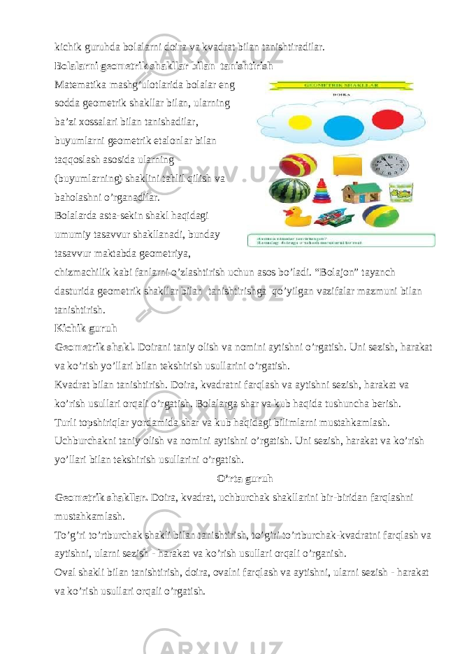 kichik guruhda bolalarni doira va kvadrat bilan tanishtiradilar. Bolalarni geometrik shakllar bilan tanishtirish Маtematika mashg’ulotlarida bolalar eng sodda geometrik shakllar bilan, ularning ba’zi xossalari bilan tanishadilar, buyumlarni geometrik etalonlar bilan taqqoslash asosida ularning (buyumlarning) shaklini tahlil qilish va baholashni o’rganadilar. Bolalarda asta-sekin shakl haqidagi umumiy tasavvur shakllanadi, bunday tasavvur maktabda geometriya, chizmachilik kabi fanlarni o’zlashtirish uchun asos bo’ladi. “Bolajon” tayanch dasturida geometrik shakllar bilan tanishtirishga qo’yilgan vazifalar mazmuni bilan tanishtirish. Kichik guruh Geometrik shakl. Doirani taniy olish va nomini aytishni o’rgatish. Uni sezish, harakat va ko’rish yo’llari bilan tekshirish usullarini o’rgatish. Kvadrat bilan tanishtirish. Doira, kvadratni farqlash va aytishni sezish, harakat va ko’rish usullari orqali o’rgatish. Bolalarga shar va kub haqida tushuncha berish. Turli topshiriqlar yordamida shar va kub haqidagi bilimlarni mustahkamlash. Uchburchakni taniy olish va nomini aytishni o’rgatish. Uni sezish, harakat va ko’rish yo’llari bilan tekshirish usullarini o’rgatish. O’rta guruh Geometrik shakllar. Doira, kvadrat, uchburchak shakllarini bir-biridan farqlashni mustahkamlash. To’g’ri to’rtburchak shakli bilan tanishtirish, to’g’ri to’rtburchak-kvadratni farqlash va aytishni, ularni sezish - harakat va ko’rish usullari orqali o’rganish. Oval shakli bilan tanishtirish, doira, ovalni farqlash va aytishni, ularni sezish - harakat va ko’rish usullari orqali o’rgatish. 