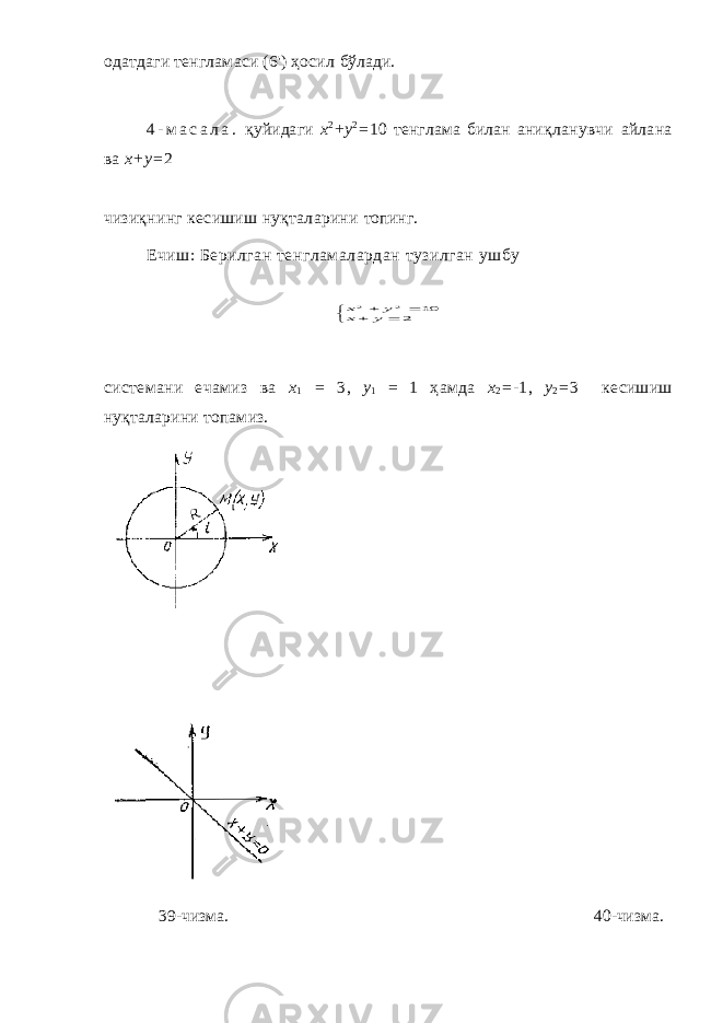 одатдаги тенгламаси (6&#39;) ҳосил бўлади. 4 - м а с а л а . қ уйидаги х 2 +у 2 = 10 тенглама билан аниқла нувчи айлана ва x+y= 2 чизиқнинг кесишиш нуқталарини топинг. Ечиш: Берилган тенгламалардан тузилган ушбу     2 10 2 2 y x y x системани ечамиз ва x 1 = 3, y 1 = 1 ҳ амда х 2 = - 1, у 2 = 3 ке сишиш ну қ таларини топамиз. 39-чизма. 40-чизма. 