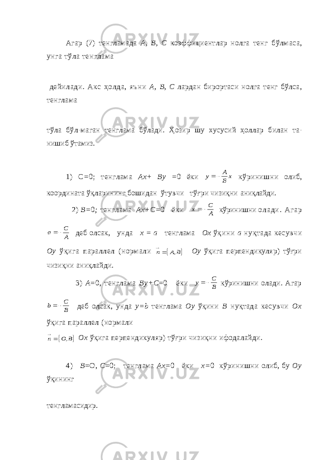 Агар (7) тенгламада А, В, С коэффициентлар нолга тенг бўлмаса, унга тўла тенглама дейилади. Акс ҳол да, яъни А, В, С лардан бирортаси нолга тенг бўлса, тенглама тўла бўл- маган тенглама бўлади. Ҳ озир шу хусусий ҳ оллар билан та- нишиб ўтамиз. 1) С = 0; тенглама Ах+ Ву = 0 ёки x B A y   кўринишни олиб, координата ўқларининг бошидан ўтувчи тўғри чизиқни аниқлайди. 2 ) В= 0 ; тенглама Ах + С= 0 ёки А С х   кўринишни о л а д и . А г а р А С а   деб олсак, унда х = а тенглама Ох ўқини а ну қ тада кесувчи Оу ўқ ига параллел (нормали  B A n ,   Оу ўқ ига перпендикуляр) тўғри чизи қ ни ани қ лайди. 3) А =0, тенглама By + С =0 ёки B С y   кўринишни олади. Агар B C b   деб олсак, унда у = b тенглама Оу ўқи ни В ну қ тада кесувчи Ох ўқ ига параллел (нормали  B О n ,   Ох ўқига перпендикуляр) тўғри чизиқни ифодалайди. 4) В =О, С =0; тенглама Ах= 0 ёки х= 0 кўринишни олиб, бу Оу ўқ ининг тенглама сидир. 