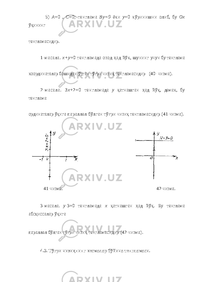  5) А =0 , С =0; тенглама By =0 ёки у =0 кўринишни олиб, бу Ох ўқининг тенглама сидир. 1-м асала. х+у = 0 тенг ламада озод ҳ ад йўк, шунинг учун бу тенглама координаталар бошидан ўтган тўғри чизиқ тенг ламасидир (40- чизма). 2 - м а с а л а . З х + 2 = 0 т е н г ламада у қ атнашган ҳ ад йў қ , демак, бу тенглама ординаталар ўқ ига параллел бўлган тўғри чизиқ тенгламасидир (41-чизма). 41-чизма. 42-чизма. 3-масала. у - 3=0 тенгламада х қ атнашган ҳ ад йўқ. Бу тенглама абсциссалар ўқига параллел бўлган тўғри чизиқ тенгламасидир (42-чизма). 4.3. Тўғри чизиқнинг кесмалар бўйича тенгламаси. 