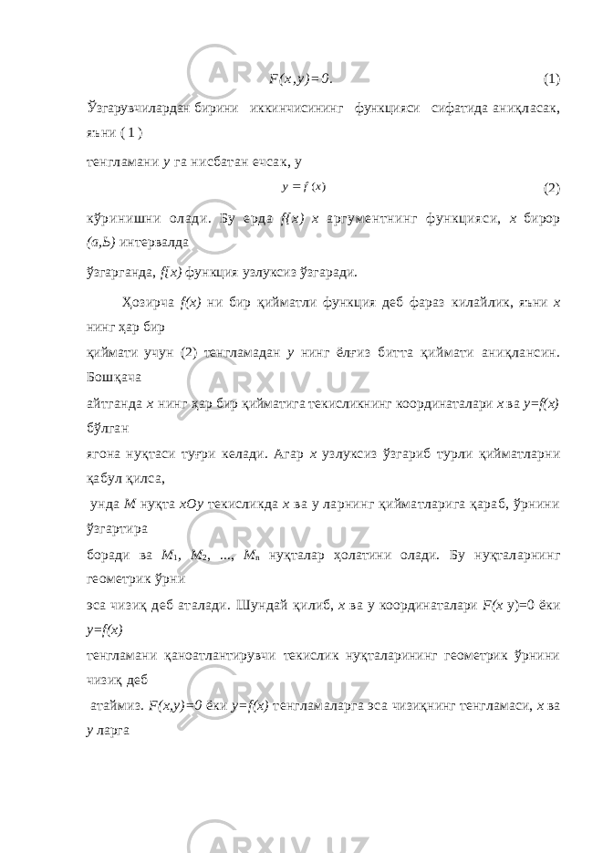 F ( x , y ) = 0 . (1) Ўзгарувчилардан бирини иккинчисининг функцияси сифатида аниқласак, яъни ( 1 ) тенгламани у га нисбатан ечсак, у) (x f y (2) кўринишни олади. Бу ерда f { x ) x аргументнинг функцияси, х бирор (а,Ь) интервалда ўзгарганда, f [ x ) функция узлуксиз ўзгаради. Ҳ озирча f ( x ) ни бир қ ийматли функция деб фараз килай лик, яъни х нинг ҳ ар бир қ иймати учун (2) тенгламадан у нинг ёл ғ из битта қ иймати ани қ лансин. Бош қ ача айтганда х нинг ҳ ар бир қ ийматига текисликнинг координаталари х ва y=f(x) бўлган ягона нуқтаси туғри келади. Агар х узлуксиз ўзгариб турли қ ийматларни қабул қилса, унда М нуқта хОу текислик да х ва у ларнинг қийматларига қараб, ўрнини ўзгартира бо ради ва М 1 , М 2 , ..., М n нуқталар ҳолатини олади. Бу нуқта ларнинг геометрик ўрни эса чизиқ деб аталади. Шундай қ и либ, х ва у координаталари F ( x у)=0 ёки y = f ( x ) тенгламани қ аноатлантирувчи текислик нуқталарининг геометрик ўрнини чизиқ деб атаймиз. F(x,у)=0 ёки у=f(x) тенгламаларга эса чизиқнинг тенгламаси, х ва у ларга 