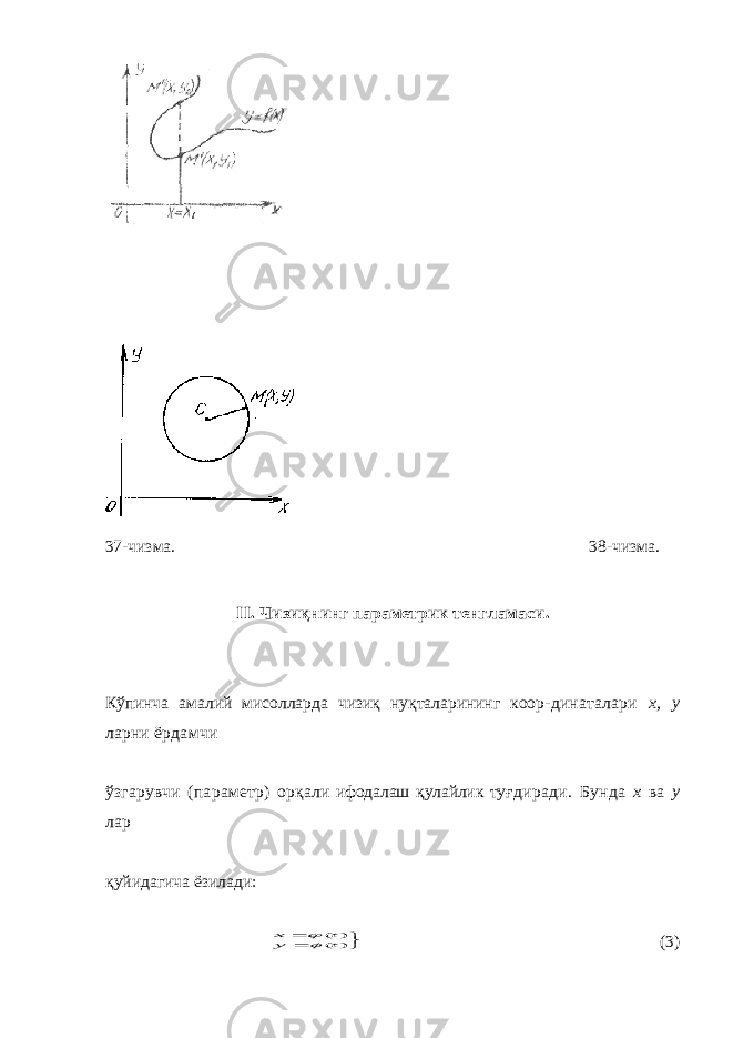 37-чизма. 38-чизма. II . Чизи қ нинг параметрик тенгламаси . Кўпинча амалий мисолларда чизиқ нуқталарининг коор- динаталари х, у ларни ёрдамчи ўзгарувчи (параметр) орқ али ифодалаш қулайлик туғ диради. Бунда х ва у лар қ уйидагича ёзилади:  ) ( ) (t y t x  (3) 