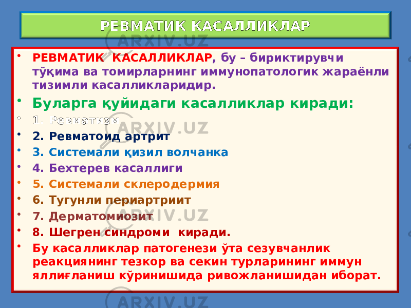 РЕВМАТИК КАСАЛЛИКЛАР • РЕВМАТИК КАСАЛЛИКЛАР , бу – бириктирувчи тўқима ва томирларнинг иммунопатологик жараёнли тизимли касалликларидир. • Буларга қуйидаги касалликлар киради: • 1. Ревматизм • 2. Ревматоид артрит • 3. Системали қизил волчанка • 4. Бехтерев касаллиги • 5. Системали склеродермия • 6. Тугунли периартриит • 7. Дерматомиозит • 8. Шегрен синдроми киради. • Бу касалликлар патогенези ўта сезувчанлик реакциянинг тезкор ва секин турларининг иммун яллиғланиш кўринишида ривожланишидан иборат. 