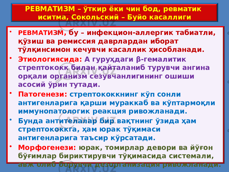 РЕВМАТИЗМ – ўткир ёки чин бод, ревматик иситма, Сокольский – Буйо касаллиги • РЕВМАТИЗМ , бу – инфекцион-аллергик табиатли, қўзиш ва ремиссия даврлардан иборат тўлқинсимон кечувчи касаллик ҳисобланади. • Этиологиясида: А гуруҳдаги β-гемалитик стрептококк билан қайталаниб турувчи ангина орқали организм сезувчанлигининг ошиши асосий ўрин тутади. • Патогенези: стрептококкнинг кўп сонли антигенларига қарши мураккаб ва кўптармоқли иммунопатологик реакция ривожланади. • Бунда антителалар бир вақтнинг ўзида ҳам стрептококкга, ҳам юрак тўқимаси антигенларига таъсир кўрсатади. • Морфогенези: юрак, томирлар девори ва йўғон бўғимлар бириктирувчи тўқимасида системали, авж олиб борувчи дезорганизация ривожланади. 