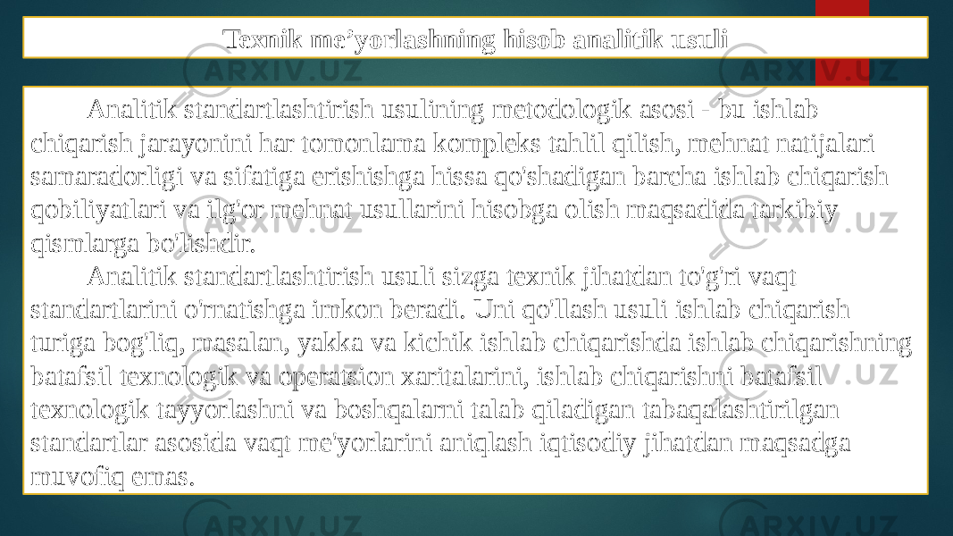 Texnik me’yorlashning hisob analitik usuli Analitik standartlashtirish usulining metodologik asosi - bu ishlab chiqarish jarayonini har tomonlama kompleks tahlil qilish, mehnat natijalari samaradorligi va sifatiga erishishga hissa qo&#39;shadigan barcha ishlab chiqarish qobiliyatlari va ilg&#39;or mehnat usullarini hisobga olish maqsadida tarkibiy qismlarga bo&#39;lishdir. Analitik standartlashtirish usuli sizga texnik jihatdan to&#39;g&#39;ri vaqt standartlarini o&#39;rnatishga imkon beradi. Uni qo&#39;llash usuli ishlab chiqarish turiga bog&#39;liq, masalan, yakka va kichik ishlab chiqarishda ishlab chiqarishning batafsil texnologik va operatsion xaritalarini, ishlab chiqarishni batafsil texnologik tayyorlashni va boshqalarni talab qiladigan tabaqalashtirilgan standartlar asosida vaqt me&#39;yorlarini aniqlash iqtisodiy jihatdan maqsadga muvofiq emas. 