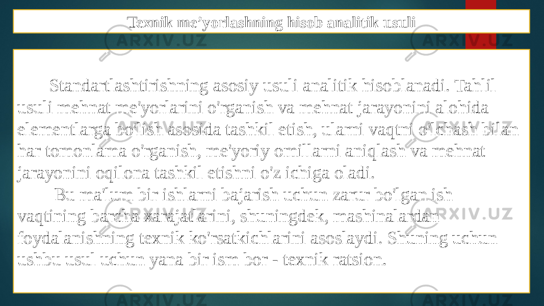 Texnik me’yorlashning hisob analitik usuli Standartlashtirishning asosiy usuli analitik hisoblanadi. Tahlil usuli mehnat me&#39;yorlarini o&#39;rganish va mehnat jarayonini alohida elementlarga bo&#39;lish asosida tashkil etish, ularni vaqtni o&#39;lchash bilan har tomonlama o&#39;rganish, me&#39;yoriy omillarni aniqlash va mehnat jarayonini oqilona tashkil etishni o&#39;z ichiga oladi. Bu ma&#39;lum bir ishlarni bajarish uchun zarur bo&#39;lgan ish vaqtining barcha xarajatlarini, shuningdek, mashinalardan foydalanishning texnik ko&#39;rsatkichlarini asoslaydi. Shuning uchun ushbu usul uchun yana bir ism bor - texnik ratsion. 