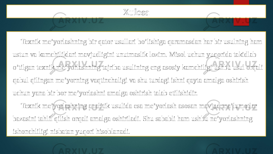 Xulosa Texnik me’yorlashning bir qator usullari bo’lishiga qaramasdan har bir usulning ham ustun va kamchiliklari mavjudligini unutmaslik lozim. Misol uchun yuqorida takidlab o’tilgan texnik me’yorlashning tajriba usulining eng asosiy kamchiligi ushbu usul orqali qabul qilingan me’yorning vaqtinchaligi va shu turdagi ishni qayta amalga oshirish uchun yana bir bor me’yorlashni amalga oshirish talab etilishidir. Texnik me’yorlashning analitik usulida esa me’yorlash asosan mavjud ma’lumotlar bazasini tahlil qilish orqali amalga oshiriladi. Shu sababli ham ushbu ne’yorlashning ishonchliligi nisbatan yuqori hisoblanadi. 