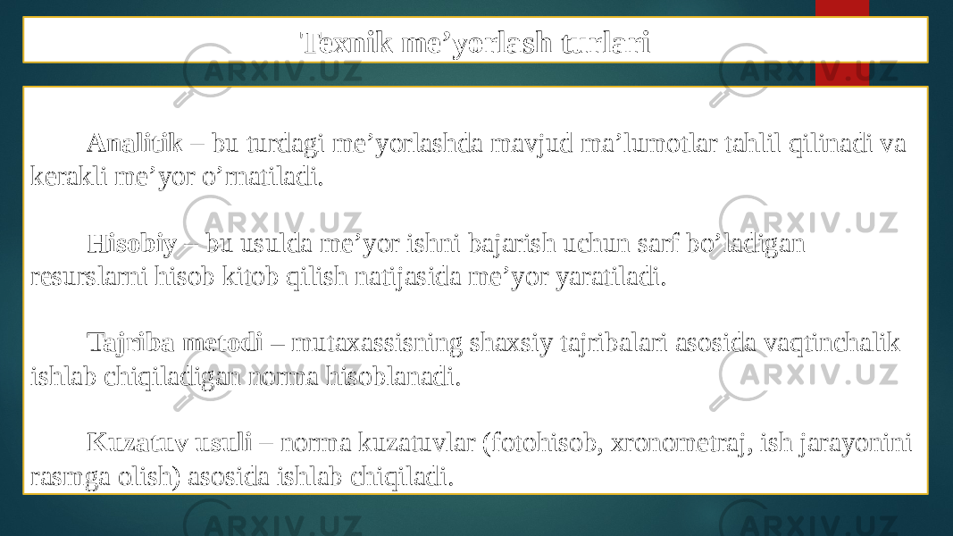 Texnik me’yorlash turlari Analitik – bu turdagi me’yorlashda mavjud ma’lumotlar tahlil qilinadi va kerakli me’yor o’rnatiladi. Hisobiy – bu usulda me’yor ishni bajarish uchun sarf bo’ladigan resurslarni hisob kitob qilish natijasida me’yor yaratiladi. Tajriba metodi – mutaxassisning shaxsiy tajribalari asosida vaqtinchalik ishlab chiqiladigan norma hisoblanadi. Kuzatuv usuli – norma kuzatuvlar (fotohisob, xronometraj, ish jarayonini rasmga olish) asosida ishlab chiqiladi. 