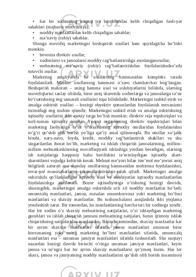 • har bir xodimning huquqi va burchlaridan kelib chiqadigan faoli-yat sabablari (majburiy motivatsiya); • moddiy manfaatlardan kelib chiqadigan sabablar; • ma’naviy (ruhiy) sabablar. Shunga muvofiq marketingni boshqarish usullari ham quyidagicha bo’lishi mumkin: • bevosita direktiv usullar; • xodimlarni va jamoalarni moddiy rag’batlantirishga asoslanganusullar; • mehnatning ma’naviy (ruhiy) rag’batlantirishdan foydalanishniko’zda tutuvchi usullar. Marketing amaliyotida bu usullarning hammasidan kompleks tarzda foydalaniladi. Mazkur usullarning hammasi o’zaro chambarchas bog’langan. Boshqarish mahorati – uning hamma usul va uslubiyatlarini bilishda, ularning muvofiqlarini tanlay olishda, biror aniq sharoitda xodimlarga va jamoalarga ta’sir ko’rsatishning eng samarali usullarini topa bilishdadir. Marketingni tashkil etish va amalga oshirish usullari – hozirgi obyektiv qonunlardan foydalanish mexanizmi tizimidagi eng muhim qismdir. Marketingni tashkil etish va amalga oshirishning iqtisodiy usullarini ikki asosiy turga bo’lish mumkin: direktiv reja topshiriqlari va turli-tuman iqtisodiy omillar. Yuqori organlarning direktiv topshiriqlari bilan marketing faoliyatiga ta’sir o’tkazishning iqtisodiy omillaridan foydalanishni to’g’ri qo’shib olib borish yo’liga qat’iy amal qilinmoqda. Bu omillar xo’jalik hisobi, narx-navo, foyda, kredit, moddiy rag’batlantirish shakllari va shu singarilardan iborat bo’lib, marketing va ishlab chiqarish jamoalarining, million- million mehnatkashlarning muvaffaqiyatli ishlashiga yordam beradigan, ularning ish natijalariga haqqoniy baho berilishini ta’minlaydigan iqtisodiy shart- sharoitlarni vujudga keltirish kerak. Mehnat me’yori bilan iste’mol me’yorini aniq belgilash zarurati ana shunday omillarning hammasidan mohirona foydalanishni, tovar-pul munosabatlarini takomillashtirishni talab qiladi. Marketingni amalga oshirishda qo’llaniladigan iqtisodiy usul va uslubiyatlar iqtisodiy manfaatlardan foydalanishga asoslanadi. Bozor iqtisodiyotiga o’tishning hozirgi davrida, shuningdek, marketingni amalga oshirishda uch xil moddiy manfaatlar bo’ladi: umumxalq manfaatlari, jamoa, masalan umumkorxona yoki marketing bo’limi manfaatlari va shaxsiy manfaatlar. Bu tushunchalarni aniqlashda ikki yoqlama yondashish zarur. Bir tomondan, bu manfaatlarning barcha turi bir xodimga xosdir. Har bir xodim o’z shaxsiy mehnatining natijalarini, o’zi ishlaydigan marketing guruhlari va ishlab chiqarish jamoasi mehnatining natijalari, butun ijtimoiy ishlab chiqarishning natijalaridan manfaatdor. Ikkinchi tomondan, shaxsiy manfaatlar har bir ayrim shaxslar manfaatlari sifatida, jamoa manfaatlari umuman biror korxonaning yoki uning marketing bo’limi manfaatlari sifatida, umumxalq manfaatlari esa – umuman jamiyat manfaatlari sifatida tushuniladi. Shu nuqtayi nazardan hozirgi davrda birinchi o’ringa umuman jamiyat manfaatlari, keyin jamoa va so’ngra har bir ayrim shaxsiy manfaatlarni qo’ymoq lozim. Har bir shaxs, jamoa va jamiyatning moddiy manfaatlarini qo’shib olib borish muammosi 