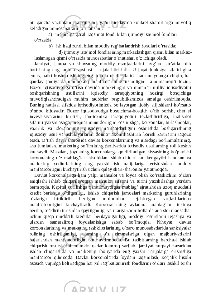 bir qancha vazifalarni hal qilishni, ya’ni bir davrda konkret sharoitlarga muvofiq keladigan munosabatlarni o’rnatishni: a) mehnatga qarab taqsimot fondi bilan ijtimoiy iste’mol fondlari o’rtasida; b) ish haqi fondi bilan moddiy rag’batlantirish fondlari o’rtasida; d) ijtimoiy iste’mol fondlarining markazlashgan qismi bilan markaz- lashmagan qismi o’rtasida munosabatlar o’rnatishni o’z ichiga oladi. Jamiyat, jamoa va shaxsning moddiy manfaatlarini uyg’un sur’atda olib borishning eng muhim vositasi – rejalashtirishdir. U faqat funksiya sifatidagina emas, balki boshqa ishning eng muhim usuli sifatida ham maydonga chiqib, har qanday jamiyatda umumxalq manfaatlarining ustunligini ta’minlamog’i lozim. Bozor iqtisodiyotiga o’tish davrida marketingni va umuman milliy iqtisodiyotni boshqarishning usullarini iqtisodiy taraqqiyotning hozirgi bosqichiga muvofiqlashtiradigan muhim tadbirlar respublikamizda amalga oshirilmoqda. Buning natijasi sifatida iqtisodiyotimizda bo’layotgan ijobiy siljishlarni ko’rsatib o’tmoq kifoyadir. Bozor iqtisodiyotiga bosqichma-bosqich o’tib borish, chet el investitsiyalarini kiritish, fan-texnika taraqqiyotini tezlashtirishga, mahsulot sifatini yaxshilashga, mehnat unumdorligini o’stirishga, korxonalar, birlashmalar, vazirlik va idoralarning iqtisodiy manfaatdorligini oshirishda boshqarishning iqtisodiy usul va uslubiyatlarini doimo takomillashtirib borish zaruratini taqozo etadi. O’tish davri sharoitida davlat korxonalarining va ulardagi bo’linmalarning, shu jumladan, marketing bo’limining faoliyatida iqtisodiy usullarning roli keskin kuchaydi. Masalan, foydaning korxonalarga qoldiriladigan hissasining ko’payishi korxonaning o’z mablag’lari hisobidan ishlab chiqarishni kengaytirish uchun va marketing xodimlarining eng yaxshi ish natijalariga erishishdan moddiy manfaatdorligini kuchaytirish uchun qulay shart-sharoitlar yaratmoqda. Davlat korxonalariga ham yalpi mahsulot va foyda olish ko’rsatkichini o’zlari aniqlashi ishlab chiqarilayotgan mahsulot sifatini va turini yaxshilashga yordam bermoqda. Kapital qurilishga qaratilmaydigan mablag’ ajratishdan uzoq muddatli kredit berishga o’tilganligi, ishlab chiqarish jamoalari marketing guruhlarining o’zlariga biriktirib berilgan mol-mulkni tejabtergab sarflashlaridan manfaatdorligini kuchaytiradi. Korxonalarning aylanma mablag’lari tekinga berilib, to’ldirib turishdan qaytilganligi va ularga zarur hollarda ana shu maqsadlar uchun qisqa muddatli kreditlar berilayotganligi, moddiy resurslarni tejashga va ulardan samaraliroq foydalanishga sabab bo’lmoqda. Nihoyat, davlat korxonalarining va marketing tashkilotlarining o’zaro munosabatlarida sanksiyalar rolining oshirilganligi, ularning o’z zimmalariga olgan majburiyatlarini bajarishdan manfaatdorligini kuchaytirmoqda. Bu tadbirlarning barchasi ishlab chiqarish resurslarini mumkin qadar kamroq sarflab, jamiyat nuqtayi nazaridan ishlab chiqarishda va marketing faoliyatida eng yaxshi natijalarga erishishga manfaatdor qilmoqda. Davlat korxonalarida foydani taqsimlash, xo’jalik hisobi asosida vujudga keltiradigan har xil rag’batlantirish fondlarini o’zlari tashkil etishi 