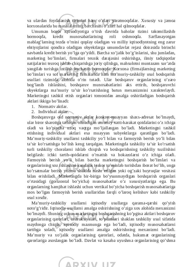 va ulardan foydalanish tizimini ham o’zlari yaratmoqdalar. Xususiy va jamoa korxonalarida bu masalalarning barchasini o’zlari hal qilmoqdalar. Umuman bozor iqtisodiyotiga o’tish davrida baholar tizimi takomillashib bormoqda, kredit munosabatlarining roli oshmoqda. Sarflanayotgan mablag’larning tezda o’rnini qoplay oladigan va milliy iqtisodiyotning eng zarur ehtiyojlarini qondira oladigan obyektlarga umumdavlat rejasi doirasida birinchi navbatda kredit berish yo’lga qo’yildi. Barcha xo’jalik bo’g’inlarini, shu jumladan, marketing bo’limlari, firmalari texnik darajasini oshirishga, ilmiy tadqiqotlar natijalarini tezroq ishlab chiqarishga joriy qilishga, mahsulotni muntazam sur’atda yangilab turishga intilish kuchayib bormoqda. Korxona (firma)larning marketing bo’limlari va sof marketing firmalarida ham ma’muriy-tashkiliy usul boshqarish usullari tizimida alohida o’rin tutadi. Ular boshqaruv organlarining o’zaro bog’lanib ishlashini, boshqaruv munosabatlarini aks ettirib, boshqaruvchi obyektlarga ma’muriy ta’sir ko’rsatishning butun mexanizmini xarakterlaydi. Marketingni tashkil etish organlari tomonidan amalga oshiriladigan boshqarish aktlari ikkiga bo’linadi: 1. Normativ aktlar. 2. Individual aktlar. Boshqaruvga oid normativ aktlar konkret-muayyan shaxs-adresat bo’lmaydi, ular biror sharoitga tatbiqan olinadigan umumiy xatti-harakat qoidalarini o’z ichiga oladi va ko’pincha uzoq vaqtga mo’ljallangan bo’ladi. Marketingni tashkil etishning individual aktlari esa muayyan subyektlarga qaratilgan bo’ladi. Ma’muriy-tashkiliy usullarni tashkiliy yo’l bilan va farmoyish berish yo’li bilan ta’sir ko’rsatishga bo’lish keng tarqalgan. Marketingda tashkiliy ta’sir ko’rsatish turli tashkiliy choralarni ishlab chiqish va boshqarishning tashkiliy tuzilishini belgilash: ichki tartib-qoidalarni o’rnatish va hokazolarni o’z ichiga oladi. Farmoyish berish yo’li bilan barcha marketingni boshqarish bo’limlari va organlarining soz ishlashini kundalik tezkor ta’minlab turishdan iborat bo’lib, unga ko’rsatmalar berish yozma shaklda nashr etilgan yoki og’zaki buyruqlar vositasi bilan erishiladi. Marketingda bir-biriga bo’ysunmaydigan boshqarish organlari o’rtasidagi (gorizontal bo’yicha) munosabatlar o’z xususiyatlariga ega. Bu organlarning hamjihat ishlashi uchun vertikal bo’yicha boshqarish munosabatlariga mos bo’lgan farmoyish berish usullaridan farqli o’laroq kelishuv kabi tashkiliy usul xosdir. Ma’muriy-tashkiliy usullarni iqtisodiy usullarga qarama-qarshi qo’yish noto’g’ridir. Iqtisodiy usullarni amalga oshirishning o’ziga xos alohida mexanizmi bo’lmaydi. Shuning uchun marketingni boshqarishning ko’pgina aktlari boshqaruv organlarining qarorlari, instruksiyalari, to’plamlari shaklan tashkiliy usul sifatida maydonga chiqib, iqtisodiy mazmunga ega bo’ladi, iqtisodiy munosabatlarni tartibga soladi, iqtisodiy usullarni amalga oshirishning mexanizmi bo’ladi. Ma’muriy va xo’jalik organlarining qarorlari, odatda, hukumat organlarining qarorlariga asoslangan bo’ladi. Davlat va kasaba uyushma organlarining qo’shma 