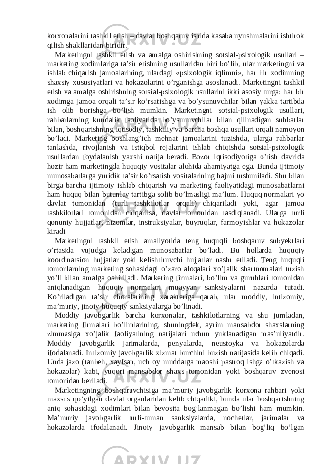 korxonalarini tashkil etish – davlat boshqaruv ishida kasaba uyushmalarini ishtirok qilish shakllaridan biridir. Marketingni tashkil etish va amalga oshirishning sotsial-psixologik usullari – marketing xodimlariga ta’sir etishning usullaridan biri bo’lib, ular marketingni va ishlab chiqarish jamoalarining, ulardagi «psixologik iqlimni», har bir xodimning shaxsiy xususiyatlari va hokazolarini o’rganishga asoslanadi. Marketingni tashkil etish va amalga oshirishning sotsial-psixologik usullarini ikki asosiy turga: har bir xodimga jamoa orqali ta’sir ko’rsatishga va bo’ysunuvchilar bilan yakka tartibda ish olib borishga bo’lish mumkin. Marketingni sotsial-psixologik usullari, rahbarlarning kundalik faoliyatida bo’ysunuvchilar bilan qilinadigan suhbatlar bilan, boshqarishning iqtisodiy, tashkiliy va barcha boshqa usullari orqali namoyon bo’ladi. Marketing boshlang’ich mehnat jamoalarini tuzishda, ularga rahbarlar tanlashda, rivojlanish va istiqbol rejalarini ishlab chiqishda sotsial-psixologik usullardan foydalanish yaxshi natija beradi. Bozor iqtisodiyotiga o’tish davrida hozir ham marketingda huquqiy vositalar alohida ahamiyatga ega. Bunda ijtimoiy munosabatlarga yuridik ta’sir ko’rsatish vositalarining hajmi tushuniladi. Shu bilan birga barcha ijtimoiy ishlab chiqarish va marketing faoliyatidagi munosabatlarni ham huquq bilan butunlay tartibga solib bo’lmasligi ma’lum. Huquq normalari yo davlat tomonidan (turli tashkilotlar orqali) chiqariladi yoki, agar jamoa tashkilotlari tomonidan chiqarilsa, davlat tomonidan tasdiqlanadi. Ularga turli qonuniy hujjatlar, nizomlar, instruksiyalar, buyruqlar, farmoyishlar va hokazolar kiradi. Marketingni tashkil etish amaliyotida teng huquqli boshqaruv subyektlari o’rtasida vujudga keladigan munosabatlar bo’ladi. Bu hollarda huquqiy koordinatsion hujjatlar yoki kelishtiruvchi hujjatlar nashr etiladi. Teng huquqli tomonlarning marketing sohasidagi o’zaro aloqalari xo’jalik shartnomalari tuzish yo’li bilan amalga oshiriladi. Marketing firmalari, bo’lim va guruhlari tomonidan aniqlanadigan huquqiy normalari muayyan sanksiyalarni nazarda tutadi. Ko’riladigan ta’sir choralarining xarakteriga qarab, ular moddiy, intizomiy, ma’muriy, jinoiy-huquqiy sanksiyalarga bo’linadi. Moddiy javobgarlik barcha korxonalar, tashkilotlarning va shu jumladan, marketing firmalari bo’limlarining, shuningdek, ayrim mansabdor shaxslarning zimmasiga xo’jalik faoliyatining natijalari uchun yuklanadigan mas’uliyatdir. Moddiy javobgarlik jarimalarda, penyalarda, neustoyka va hokazolarda ifodalanadi. Intizomiy javobgarlik xizmat burchini buzish natijasida kelib chiqadi. Unda jazo (tanbeh, xayfsan, uch oy muddatga maoshi pastroq ishga o’tkazish va hokazolar) kabi, yuqori mansabdor shaxs tomonidan yoki boshqaruv zvenosi tomonidan beriladi. Marketingning boshqaruvchisiga ma’muriy javobgarlik korxona rahbari yoki maxsus qo’yilgan davlat organlaridan kelib chiqadiki, bunda ular boshqarishning aniq sohasidagi xodimlari bilan bevosita bog’lanmagan bo’lishi ham mumkin. Ma’muriy javobgarlik turli-tuman sanksiyalarda, nochetlar, jarimalar va hokazolarda ifodalanadi. Jinoiy javobgarlik mansab bilan bog’liq bo’lgan 