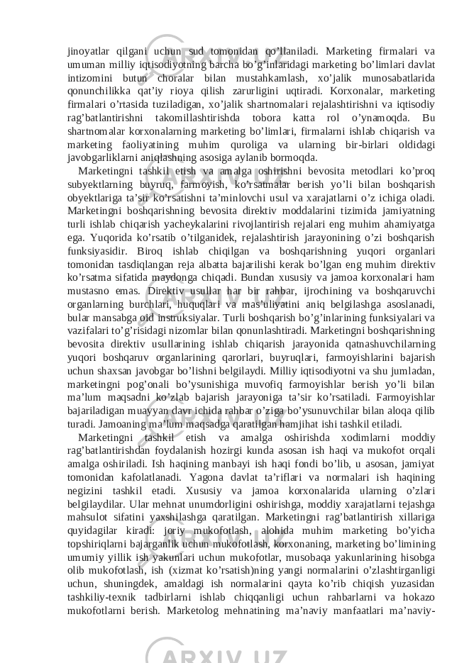 jinoyatlar qilgani uchun sud tomonidan qo’llaniladi. Marketing firmalari va umuman milliy iqtisodiyotning barcha bo’g’inlaridagi marketing bo’limlari davlat intizomini butun choralar bilan mustahkamlash, xo’jalik munosabatlarida qonunchilikka qat’iy rioya qilish zarurligini uqtiradi. Korxonalar, marketing firmalari o’rtasida tuziladigan, xo’jalik shartnomalari rejalashtirishni va iqtisodiy rag’batlantirishni takomillashtirishda tobora katta rol o’ynamoqda. Bu shartnomalar korxonalarning marketing bo’limlari, firmalarni ishlab chiqarish va marketing faoliyatining muhim quroliga va ularning bir-birlari oldidagi javobgarliklarni aniqlashning asosiga aylanib bormoqda. Marketingni tashkil etish va amalga oshirishni bevosita metodlari ko’proq subyektlarning buyruq, farmoyish, ko’rsatmalar berish yo’li bilan boshqarish obyektlariga ta’sir ko’rsatishni ta’minlovchi usul va xarajatlarni o’z ichiga oladi. Marketingni boshqarishning bevosita direktiv moddalarini tizimida jamiyatning turli ishlab chiqarish yacheykalarini rivojlantirish rejalari eng muhim ahamiyatga ega. Yuqorida ko’rsatib o’tilganidek, rejalashtirish jarayonining o’zi boshqarish funksiyasidir. Biroq ishlab chiqilgan va boshqarishning yuqori organlari tomonidan tasdiqlangan reja albatta bajarilishi kerak bo’lgan eng muhim direktiv ko’rsatma sifatida maydonga chiqadi. Bundan xususiy va jamoa korxonalari ham mustasno emas. Direktiv usullar har bir rahbar, ijrochining va boshqaruvchi organlarning burchlari, huquqlari va mas’uliyatini aniq belgilashga asoslanadi, bular mansabga oid instruksiyalar. Turli boshqarish bo’g’inlarining funksiyalari va vazifalari to’g’risidagi nizomlar bilan qonunlashtiradi. Marketingni boshqarishning bevosita direktiv usullarining ishlab chiqarish jarayonida qatnashuvchilarning yuqori boshqaruv organlarining qarorlari, buyruqlari, farmoyishlarini bajarish uchun shaxsan javobgar bo’lishni belgilaydi. Milliy iqtisodiyotni va shu jumladan, marketingni pog’onali bo’ysunishiga muvofiq farmoyishlar berish yo’li bilan ma’lum maqsadni ko’zlab bajarish jarayoniga ta’sir ko’rsatiladi. Farmoyishlar bajariladigan muayyan davr ichida rahbar o’ziga bo’ysunuvchilar bilan aloqa qilib turadi. Jamoaning ma’lum maqsadga qaratilgan hamjihat ishi tashkil etiladi. Marketingni tashkil etish va amalga oshirishda xodimlarni moddiy rag’batlantirishdan foydalanish hozirgi kunda asosan ish haqi va mukofot orqali amalga oshiriladi. Ish haqining manbayi ish haqi fondi bo’lib, u asosan, jamiyat tomonidan kafolatlanadi. Yagona davlat ta’riflari va normalari ish haqining negizini tashkil etadi. Xususiy va jamoa korxonalarida ularning o’zlari belgilaydilar. Ular mehnat unumdorligini oshirishga, moddiy xarajatlarni tejashga mahsulot sifatini yaxshilashga qaratilgan. Marketingni rag’batlantirish xillariga quyidagilar kiradi: joriy mukofotlash, alohida muhim marketing bo’yicha topshiriqlarni bajarganlik uchun mukofotlash, korxonaning, marketing bo’limining umumiy yillik ish yakunlari uchun mukofotlar, musobaqa yakunlarining hisobga olib mukofotlash, ish (xizmat ko’rsatish)ning yangi normalarini o’zlashtirganligi uchun, shuningdek, amaldagi ish normalarini qayta ko’rib chiqish yuzasidan tashkiliy-texnik tadbirlarni ishlab chiqqanligi uchun rahbarlarni va hokazo mukofotlarni berish. Marketolog mehnatining ma’naviy manfaatlari ma’naviy- 