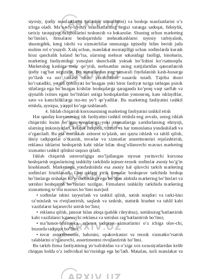 siyosiy, ijodiy manfaatlarini (izlanish stimullarini) va boshqa manfaatlarini o’z ichiga oladi. Ma’naviy-siyosiy manfaatlarning negizi vatanga sadoqat, fidoiylik, tarixiy taraqqiyot istiqbollarini tushunish va hokazolar. Shuning uchun marketing bo’limlari, firmalarni boshqarishda mehnatkashlarni siyosiy tarbiyalash, shuningdek, keng ishchi va xizmatchilar ommasiga iqtisodiy bilim berish juda muhim rol o’ynaydi. Xalq uchun, mamlakat mustaqilligi uchun xodimlarda kurash hissi qanchalik baland bo’lsa, ularning mehnat sohasidagi faolligi, binobarin, marketing faoliyatidagi yutuqlari shunchalik yuksak bo’lishini ko’rsatmoqda. Marketolog kasbiga mehr qo’yish, mehnatdan uning natijalaridan qanoatlanish ijodiy rag’bat negizidir. Bu stimullardan eng samarali foydalanish kasb-hunarga yo’llash va uni tanlash ishini yaxshilashni nazarda tutadi. Tajriba shuni ko’rsatadiki, yetarli qobiliyati bo’lmagan yoki biror faoliyat turiga tatbiqan psixik sifatlarga ega bo’lmagan kishilar boshqalarga qaraganda ko’proq vaqt sarflab va qiynalib ixtisos egasi bo’lishlari ustiga boshqalardan yomonroq, kam ishlaydilar, xato va kamchiliklarga tez-tez yo’l qo’yadilar. Bu marketing faoliyatini tashkil etishda, ayniqsa, yaqqol ko’zga tashlanadi. 4. Ishlab chiqarish korxonasining marketing faoliyatini tashkil etish Har qanday korxonaning ish faoliyatini tashkil etishda eng avvalo, uning ishlab chiqarishi lozim bo’lgan tovarlariga yoki xizmatlariga xaridorlarning ehtiyoji, ularning imkoniyatlari, kelajak istiqboli, tizimli va har tomonlama yondashiladi va o’rganiladi. Bu esa murakkab axborot to’plash, uni qayta ishlash va tahlil qilish, ilmiy tadqiqotlar o’tkazish, tovarlar va xizmatlar assortimentini rejalashtirish, reklama ishlarini boshqarish kabi ishlar bilan shug’ullanuvchi maxsus marketing xizmatini tashkil qilishni taqozo qiladi. Ishlab chiqarish ustuvorligiga mo’ljallangan siyosat yurituvchi korxona boshqarish organlarining tashkiliy tarkibida injener-texnik xodimlar asosiy bo’g’in hisoblanadi. Marketingli yondashishda esa asosiy hal qiluvchi tarkib marketing xodimlari hisoblanadi. Chet eldagi yirik firmalar boshqaruv tarkibida boshqa bo’limlarga nisbatan ko’p xodimlarga ega bo’lgan alohida marketing bo’limlari va sotishni boshqarish bo’limlari tuzilgan. Firmalarni tashkiliy tarkibida marketing xizmatining to’rtta maxsus bo’limi mavjud: • xodimlar ishini tayyorlash va tashkil qilish, sotish miqdori va tarki-bini ta’minlash va rivojlantirish, saqlash va tashish, statistik hisobot va tahlil kabi vazifalarni bajaruvchi sotish bo’limi; • reklama qilish, jamoat bilan aloqa (pablik rileyshnz), sotishnirag’batlantirish kabi vazifalarni bajaruvchi reklama va sotishni rag’batlantirish bo’limi; • ma’lumot-biblioteka, axborot tadqiqot xizmatlarini o’z ichiga oluv-chi, bozorda tadqiqot bo’limi; • tovar assortimentini, bahosini, upakovkasini va texnik xizmatko’rsatish talablarini o’rganuvchi, assortimentni rivojlantirish bo’limi. Bu tarkib firma faoliyatining yo’nalishidan va o’ziga xos xususiyatlaridan kelib chiqqan holda o’z individual ko’rinishga ega bo’ladi. Masalan, turli mamlakat va 