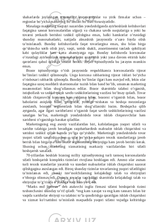 shaharlarda joylashgan transmilliy korporatsiyalar va yirik firmalar uchun – regionlar bo’yicha marketing bo’limlari bo’lishi xususiyatlidir. Masalaga marketing nuqtayi nazaridan yondashilganda ayirboshlash kelishuvlari faqatgina sanoat korxonalaridan ulgurji va chakana savdo nuqtalariga u yoki bu tovarni yetkazib berishni tashkil qilishgina emas, balki hamkorlar o’rtasidagi shunday munosabatlarki, natijada almashish jarayonida o’zaro foyda olish ta’minlanadi. Bunday kelishuvlarda faqat tovarlargina emas, shu bilan birga qo’shimcha sotib olish joyi, vaqti, sotish shakli, assortimentni tanlash qobiliyati kabi qulayliklar ham katta ahamiyatga ega. Bunday kelishuvda korxonalar o’rtasidagi ayirboshlash munosabatlarini uzaytirish yoki yana davom ettirish kabi qarorlarni qabul qilishga imkon beradi. Rejali iqtisodiyotda bu jarayon mumkin emas. Bozor iqtisodiyotiga o’tish jarayonida respublikamiz korxonalarida tijorat bo’limlari tashkil qilinmoqda. Unga korxona rahbarining tijorat ishlari bo’yicha o’rinbosari rahbarlik qilmoqda. Bunday bo’limlar ilgari ham mavjud edi, lekin ular faqatgina uzoq muddatli shartnomalar tuzish bilan band bo’lib, umuman marketing muammolari bilan shug’ullanmas edilar. Bozor sharoitida talabni o’rganish, istiqbollash va tashkil qilish savdo tashkilotlarining vazifasi bo’lmay qoladi. Tovar ishlab chiqaruvchi korxona ham reklama bilan, bozorni o’rganish bilan, bozor baholarini aniqlash bilan, geografik, yoshiga nisbatan va boshqa mezonlarga asoslanib, bozorni segmentlash bilan shug’ullanishi lozim. Boshqacha qilib aytganda, agar ilgari xaridorlarni o’rganish faqat savdo tashkilotlarining vazifasi sanalgan bo’lsa, marketingli yondashishda tovar ishlab chiqaruvchilar ham xaridorni o’rganishga harakat qiladilar. Marketingning eng asosiy vazifalaridan biri, kafolatlangan yuqori sifatli va xaridor talabiga javob beradigan raqobatbardosh mahsulot ishlab chiqarishni va sotishni tashkil qilish hamda yo’lga qo’yishdir. Marketingli yondashishda tovar yuqori sifatli sanalishi uchun u sifat bo’yicha xalqaro texnik standartlarga javob berish bilan birga ma’lum bozor segmentining ehtiyojiga ham javob berishi kerak. Shuning uchun marketing xizmatining markaziy vazifalaridan biri sifatli boshqarish sanaladi. 70-yillardan boshlab bizning milliy iqtisodiyotning turli tarmoq korxonalarida sifatli boshqarish kompleks tizimlari rivojlana boshlagan edi. Ammo ular asosan turli texnik standartlar yaratish va standart mahsulotlar ishlab chiqarishni nazorat qilishgagina asoslangan edi. Biroq shunday tizimlar tovarlarning yuqori sifatliligini ta’minlamas edi, chunki iste’molchilarning kelajakdagi talab va ehtiyojlari e’tiborga olinmas edi. Doimiy tovarlar taqchilligi sharoitida kelajakdagi talab va ehtiyojlar to’g’risida o’ylashga vaqt ham yo’q edi. “Marks end Spenser” deb ataluvchi ingliz firmasi sifatni boshqarish tizimi tushunchasini shunday ta’rif qiladi: “eng kam xarajat va eng kam tannarx bilan bir vaqtda xaridorlar ehtiyoji va talabini to’la qondirishga qaratilgan ishlab chiqarishni va xizmat ko’rsatishni ta’minlash maqsadida yuqori sifatni vujudga keltirishga 