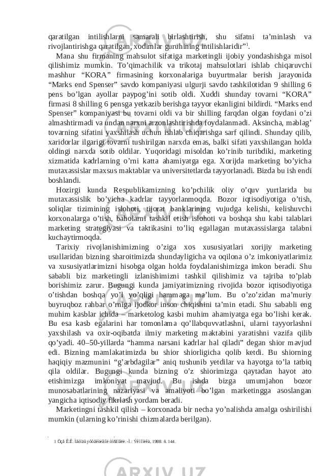 qaratilgan intilishlarni samarali birlashtirish, shu sifatni ta’minlash va rivojlantirishga qaratilgan, xodimlar guruhining intilishlaridir” 1 . Mana shu firmaning mahsulot sifatiga marketingli ijobiy yondashishga misol qilishimiz mumkin. To’qimachilik va trikotaj mahsulotlari ishlab chiqaruvchi mashhur “KORA” firmasining korxonalariga buyurtmalar berish jarayonida “Marks end Spenser” savdo kompaniyasi ulgurji savdo tashkilotidan 9 shilling 6 pens bo’lgan ayollar paypog’ini sotib oldi. Xuddi shunday tovarni “KORA” firmasi 8 shilling 6 pensga yetkazib berishga tayyor ekanligini bildirdi. “Marks end Spenser” kompaniyasi bu tovarni oldi va bir shilling farqdan olgan foydani o’zi almashtirmadi va undan narxni arzonlashtirishda foydalanmadi. Aksincha, mablag’ tovarning sifatini yaxshilash uchun ishlab chiqarishga sarf qilindi. Shunday qilib, xaridorlar ilgarigi tovarni tushirilgan narxda emas, balki sifati yaxshilangan holda oldingi narxda sotib oldilar. Yuqoridagi misoldan ko’rinib turibdiki, marketing xizmatida kadrlarning o’rni katta ahamiyatga ega. Xorijda marketing bo’yicha mutaxassislar maxsus maktablar va universitetlarda tayyorlanadi. Bizda bu ish endi boshlandi. Hozirgi kunda Respublikamizning ko’pchilik oliy o’quv yurtlarida bu mutaxassislik bo’yicha kadrlar tayyorlanmoqda. Bozor iqtisodiyotiga o’tish, soliqlar tizimining islohoti, tijorat banklarining vujudga kelishi, kelishuvchi korxonalarga o’tish, baholarni tashkil etish islohoti va boshqa shu kabi talablari marketing strategiyasi va taktikasini to’liq egallagan mutaxassislarga talabni kuchaytirmoqda. Tarixiy rivojlanishimizning o’ziga xos xususiyatlari xorijiy marketing usullaridan bizning sharoitimizda shundayligicha va oqilona o’z imkoniyatlarimiz va xususiyatlarimizni hisobga olgan holda foydalanishimizga imkon beradi. Shu sababli biz marketingli izlanishimizni tashkil qilishimiz va tajriba to’plab borishimiz zarur. Bugungi kunda jamiyatimizning rivojida bozor iqtisodiyotiga o’tishdan boshqa yo’l yo’qligi hammaga ma’lum. Bu o’zo’zidan ma’muriy buyruqboz rahbar o’rniga ijodkor inson chiqishini ta’min etadi. Shu sababli eng muhim kasblar ichida – marketolog kasbi muhim ahamiyatga ega bo’lishi kerak. Bu esa kasb egalarini har tomonlama qo’llabquvvatlashni, ularni tayyorlashni yaxshilash va oxir-oqibatda ilmiy marketing maktabini yaratishni vazifa qilib qo’yadi. 40–50-yillarda “hamma narsani kadrlar hal qiladi” degan shior mavjud edi. Bizning mamlakatimizda bu shior shiorligicha qolib ketdi. Bu shiorning haqiqiy mazmunini “g’arbdagilar” aniq tushunib yetdilar va hayotga to’la tatbiq qila oldilar. Bugungi kunda bizning o’z shiorimizga qaytadan hayot ato etishimizga imkoniyat mavjud. Bu ishda bizga umumjahon bozor munosabatlarining nazariyasi va amaliyoti bo’lgan marketingga asoslangan yangicha iqtisodiy fikrlash yordam beradi. Marketingni tashkil qilish – korxonada bir necha yo’nalishda amalga oshirilishi mumkin (ularning ko’rinishi chizmalarda berilgan). 1 Öçå Ê.Ê. Ìåòîäû ýôôåêòèâíîé òîðãîâëè. -Ì.: Ýêîíîìèêà, 1988. ñ. 144. 