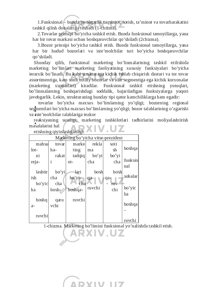 1. Funksional – bunda javobgarlik taqsimot, sotish, ta’minot va tovarharakatini tashkil qilish doiralariga tushadi (1-chizma). 2. Tovarlar prinsipi bo’yicha tashkil etish. Bunda funksional tamoyillarga, yana har bir tovar markasi uchun boshqaruvchilar qo’shiladi (2chizma). 3. Bozor prinsipi bo’yicha tashkil etish. Bunda funksional tamoyillarga, yana har bir hudud bozorlari va iste’molchilar turi bo’yicha boshqaruvchilar qo’shiladi. Shunday qilib, funksional marketing bo’linmalarining tashkil etilishida marketing bo’limlari marketing faoliyatining xususiy funksiyalari bo’yicha ierarxik bo’linadi. Bu kabi strukturaga kichik ishlab chiqarish dasturi va tor tovar assortimentiga, kam sonli milliy bozorlar va ular segmentiga ega kichik korxonalar (marketing xizmatlari) kiradilar. Funksional tashkil etishning yutuqlari, bo’linmalarning boshqarishdagi soddalik, bajariladigan funksiyalarga yuqori javobgarlik. Lekin, strukturaning bunday tipi qator kamchiliklarga ham egadir: tovarlar bo’yicha maxsus bo’limlarning yo’qligi; bozorning regional segmentlari bo’yicha maxsus bo’limlarning yo’qligi; bozor talablarining o’zgarishi va iste’molchilar talablariga tezkor reaksiyaning sustligi; marketing tashkilotlari tadbirlarini moliyalashtirish masalalarini hal etishning qiyinlashganligi. Marketing bo’yicha vitse-prezident mahsu lot- tovar ha- marke ting rekla ma soti sh boshqa ni reja- rakat i tadqiq ot- bo’yi cha bo’yi cha funksio nal lashtir ish bo’yi cha lari bo’yi- bosh qa- bosh qa- sohalar bo’yic ha cha bosh- cha boshqa- ruvchi ruv chi bo’yic ha boshq a- qaru vchi ruvchi boshqa - ruvchi ruvchi 1-chizma. Marketing bo’limini funksional yo’nalishda tashkil etish. 