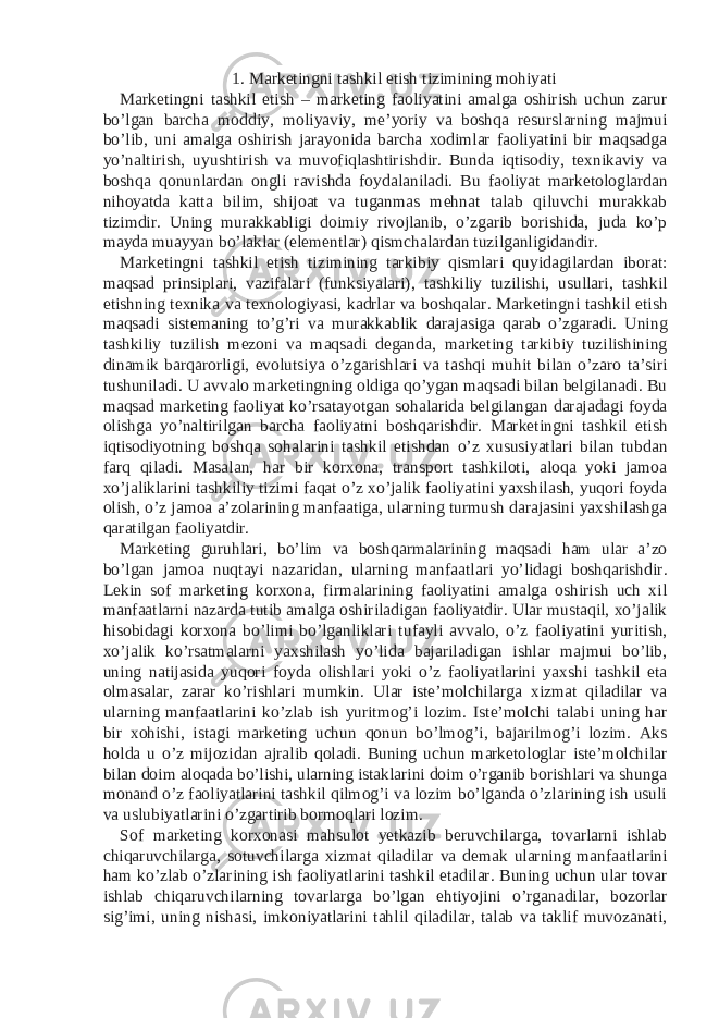 1. Marketingni tashkil etish tizimining mohiyati Marketingni tashkil etish – marketing faoliyatini amalga oshirish uchun zarur bo’lgan barcha moddiy, moliyaviy, me’yoriy va boshqa resurslarning majmui bo’lib, uni amalga oshirish jarayonida barcha xodimlar faoliyatini bir maqsadga yo’naltirish, uyushtirish va muvofiqlashtirishdir. Bunda iqtisodiy, texnikaviy va boshqa qonunlardan ongli ravishda foydalaniladi. Bu faoliyat marketologlardan nihoyatda katta bilim, shijoat va tuganmas mehnat talab qiluvchi murakkab tizimdir. Uning murakkabligi doimiy rivojlanib, o’zgarib borishida, juda ko’p mayda muayyan bo’laklar (elementlar) qismchalardan tuzilganligidandir. Marketingni tashkil etish tizimining tarkibiy qismlari quyidagilardan iborat: maqsad prinsiplari, vazifalari (funksiyalari), tashkiliy tuzilishi, usullari, tashkil etishning texnika va texnologiyasi, kadrlar va boshqalar. Marketingni tashkil etish maqsadi sistemaning to’g’ri va murakkablik darajasiga qarab o’zgaradi. Uning tashkiliy tuzilish mezoni va maqsadi deganda, marketing tarkibiy tuzilishining dinamik barqarorligi, evolutsiya o’zgarishlari va tashqi muhit bilan o’zaro ta’siri tushuniladi. U avvalo marketingning oldiga qo’ygan maqsadi bilan belgilanadi. Bu maqsad marketing faoliyat ko’rsatayotgan sohalarida belgilangan darajadagi foyda olishga yo’naltirilgan barcha faoliyatni boshqarishdir. Marketingni tashkil etish iqtisodiyotning boshqa sohalarini tashkil etishdan o’z xususiyatlari bilan tubdan farq qiladi. Masalan, har bir korxona, transport tashkiloti, aloqa yoki jamoa xo’jaliklarini tashkiliy tizimi faqat o’z xo’jalik faoliyatini yaxshilash, yuqori foyda olish, o’z jamoa a’zolarining manfaatiga, ularning turmush darajasini yaxshilashga qaratilgan faoliyatdir. Marketing guruhlari, bo’lim va boshqarmalarining maqsadi ham ular a’zo bo’lgan jamoa nuqtayi nazaridan, ularning manfaatlari yo’lidagi boshqarishdir. Lekin sof marketing korxona, firmalarining faoliyatini amalga oshirish uch xil manfaatlarni nazarda tutib amalga oshiriladigan faoliyatdir. Ular mustaqil, xo’jalik hisobidagi korxona bo’limi bo’lganliklari tufayli avvalo, o’z faoliyatini yuritish, xo’jalik ko’rsatmalarni yaxshilash yo’lida bajariladigan ishlar majmui bo’lib, uning natijasida yuqori foyda olishlari yoki o’z faoliyatlarini yaxshi tashkil eta olmasalar, zarar ko’rishlari mumkin. Ular iste’molchilarga xizmat qiladilar va ularning manfaatlarini ko’zlab ish yuritmog’i lozim. Iste’molchi talabi uning har bir xohishi, istagi marketing uchun qonun bo’lmog’i, bajarilmog’i lozim. Aks holda u o’z mijozidan ajralib qoladi. Buning uchun marketologlar iste’molchilar bilan doim aloqada bo’lishi, ularning istaklarini doim o’rganib borishlari va shunga monand o’z faoliyatlarini tashkil qilmog’i va lozim bo’lganda o’zlarining ish usuli va uslubiyatlarini o’zgartirib bormoqlari lozim. Sof marketing korxonasi mahsulot yetkazib beruvchilarga, tovarlarni ishlab chiqaruvchilarga, sotuvchilarga xizmat qiladilar va demak ularning manfaatlarini ham ko’zlab o’zlarining ish faoliyatlarini tashkil etadilar. Buning uchun ular tovar ishlab chiqaruvchilarning tovarlarga bo’lgan ehtiyojini o’rganadilar, bozorlar sig’imi, uning nishasi, imkoniyatlarini tahlil qiladilar, talab va taklif muvozanati, 